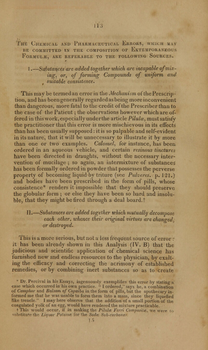The Chemical and Pharmaceutical Errors, which may re committed in the composition of extemporaneous Formulae, are referable to the following Sources. I. —Substances are added together which are incapable of mix- ing, or, of forming Compounds of uniform and t suitable consistence. This may be termed an error in the Mechanism of the Prescrip- tion, and has been generally regarded as being more inconvenient than dangerous, more fatal to the credit of the Prescriber than to the case of the Patient; the observations however which are of- fered in this work, especially under the article Pilulx, must satisfy the practitioner that this error is more mischievous in its effects than has been usually supposed: it is so palpable and self-evident in its nature, that it will be unnecessary to illustrate it by more than one or two examples. Calomel, for instance, has been ordered in an aqueous vehicle, and certain resinous tinctures have been directed in draughts, without the necessary inter- vention of mucilage ; so again, an intermixture of substances has been formally ordered in powder that possesses the perverse property of becoming liquid by triture (see Pulvercs. p. 121.) and bodies have been prescribed in the form of pills, whose consistence* renders it impossible that they should preserve the globular form ; or else they have been so hard and insolu- ble, that they might be fired through a deal board.! II. —Substances are added together which mutually decompose each other, whence their original virtues are changed^ or destroyed. This is a more serious, but not a less frequent source of error it has been already shown in this Analysis (IV. B) that the judicious and scientific application of chemical science has furnished new and endless resources to the physician, by exalt- ing the efficacy and correcting the acrimony of established remedies, or by combining inert substances so as to create * Dr. Percival in his Essays, ingenuously exemplifies this error by stating a case which occurred in his own practice.  I ordered, says he, a combination of Camphor and Balsam of Copaiba in the form of pills, but the apothecary in- formed me that he was unable to form them into a mass, since they liquefied like treacle. I may here observe that the addition of a small portion of the coagulated yolk of an egg, would have rendered the mixture practicable. t This would occur, if in making the Pilulce. Ferri Composite, we were to substitute the Liquor Po1ass<R for the Sodoz Svb-rarbona.. 15