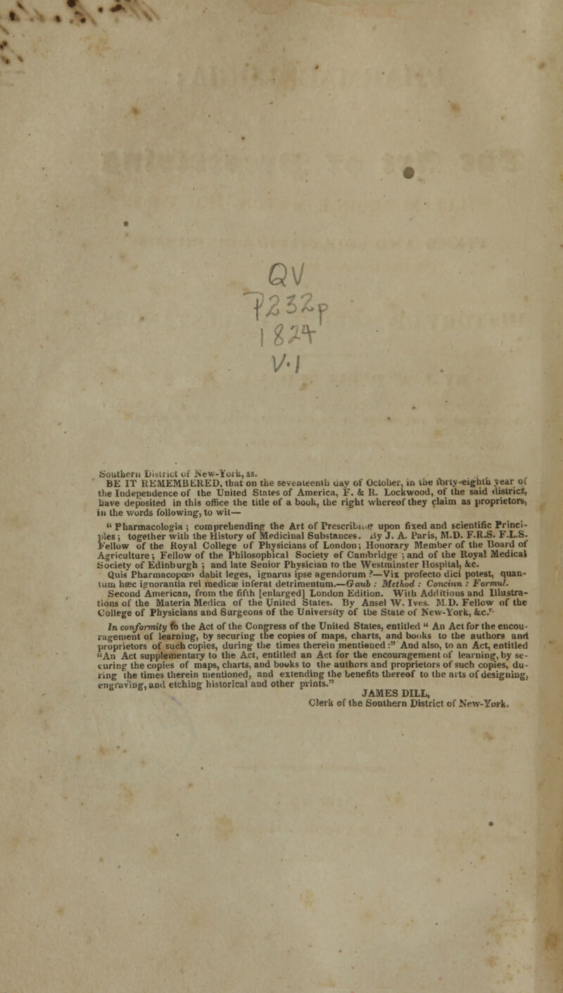 Southern District of isew-toik,ss. BE IT REMEMBERED, (hat on the seventeenth day of October, in the ibrlv-eighiu jear Oi the Independence of the United States of America, F. & R. Lockwood, of the said district, have deposited in this office the title of a book, the right whereof they claim as proprietors, in the words following, to wit—  Pharmacologia ; comprehending the Art ofPrescribi.tr upon fixed and scientific Princi- ples ; together with the History of Medicinal Substances, jiy J. A. Paris, M.D. F.R.S. F.L.S. Fellow of the Royal College of Physicians of London; Honorary Member of the Hoard of Agriculture •, Fellow of the Philosophical Society ef Cambridge ; and of the Royal Medical Society of Edinburgh ; and late Senior Physician to the Westminster Hospital, kc. Quis Pharmacopceo dabit leges, ignarus ipse agendorum ?—Vix profecto dici potest, quan- tum btec ignorantia rei raedic<£ inferat detrimentum.—Gaub : Method : Concinn : Formul. Second American, from the fifth [enlarged] London Edition. With Additious and Illustra- tions of the Materia Medica of the United States. By Ansel W. Ives. M.D. Fellow of the College of Physicians and Surgeons of the University of the State of New-York, 4ic.'- In conformity fe the Act of the Congress of the United States, entitled  An Act for the encou ragement of learning, by securing the copies of maps, charts, and books to the authors and proprietors of such copies, during the times therein mentioned : And also, to an Act, entitled An Act supplementary to the Act, entitled an Act for the encouragement of learning, by se- curing the copies of maps, charts, and bowks to the authors and proprietors of such copies, du- ring the times therein mentioned, and extending the benefits thereof to the arts of designing, engraving, and etching historical and other prints. JAMES DILL, Clerk of the Southern District of New-York.