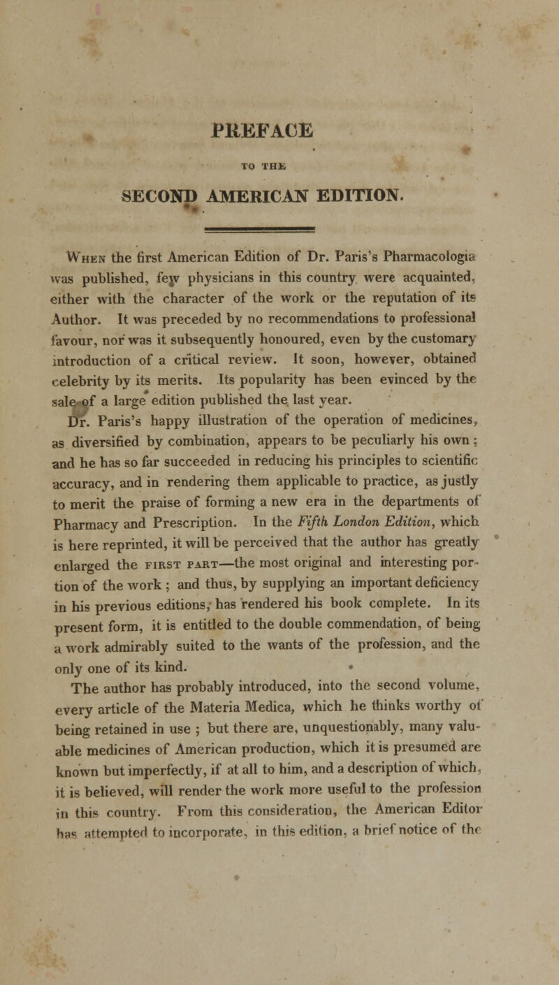 PREFACE SECOND AMERICAN EDITION. When the first American Edition of Dr. Paris's Pharmacologic, was published, fey physicians in this country were acquainted, either with the character of the work or the reputation of its Author. It was preceded by no recommendations to professional favour, nor was it subsequently honoured, even by the customary introduction of a critical review. It soon, however, obtained celebrity by its merits. Its popularity has been evinced by the sale of a large edition published the last year. Dr. Paris's happy illustration of the operation of medicines, as diversified by combination, appears to be peculiarly his own: and he has so far succeeded in reducing his principles to scientific accuracy, and in rendering them applicable to practice, as justly to merit the praise of forming a new era in the departments of Pharmacy and Prescription. In the Fifth London Edition, which is here reprinted, it will be perceived that the author has greatly enlarged the first part—the most original and interesting por- tion of the work ; and thus, by supplying an important deficiency in his previous editions, has rendered his book complete. In its present form, it is entitled to the double commendation, of being a work admirably suited to the wants of the profession, and the only one of its kind. The author has probably introduced, into the second volume, every article of the Materia Medica, which he thinks worthy ot being retained in use ; but there are, unquestionably, many valu- able medicines of American production, which it is presumed are known but imperfectly, if at all to him, and a description of which, it is believed, will render the work more useful to the profession in this country. From this consideration, the American Editor h,.s attempted to incorporate, in this edition, a brief notice of th<