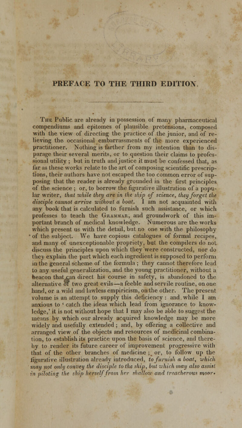 PREFACE TO THE THIRD EDITION, The Public are already in possession of many pharmaceutical compendiums and epitomes of plausible pretensions, composed with the view of directing the practice of the junior, and of re- lieving the occasional embarrassments of the more experienced practitioner. Nothing is farther from my intention than to dis- parage their several merits, or to question their claims to profes- sional utility ; but in truth and justice it must be confessed that, as far as these works relate to the art of composing scientific prescrip- tions, their authors have not escaped the too common error of sup- posing that the reader is already grounded in the first principles of the science ; or, to borrow the figurative illustration of a popu- lar writer, that while they are in the ship of science, they forget the disciple cannot arrive without a boat. I am not acquainted with any book that is calculated to furnish such assistance, or which professes to teach the Grammar, and groundwork of this im- portant branch of medical knowledge. Numerous are the works which present us with the detail, but no one with the philosophy * of the subject. We have copious catalogues of formal recipes, and many of unexceptionable propriety, but the compilers do not discuss the principles upon which they'were constructed, nor do the;y explain the part which each ingredient is supposed to perform in the general scheme of the formula ; they cannot therefore lead to any useful generalization, and the young practitioner, without a beacon thatxan direct his course in safety, is abandoned to the alternative of two great evils—a feeble and servile routine, on one hand, or a wild and lawless empiricism, on the other. The present volume is an attempt to supply this deficiency : and while I am anxious to ' catch the ideas which lead from ignorance to know- ledge,' it is not without hope that I may also be able to suggest the means by which our already acquired knowledge may be more widely and usefully extended ; and, by offering a collective and arranged view of the objects and resources of medicinal combina- tion, to establish its practice upon the basis of science, and there- by to render its future career of improvement progressive with that of the other branches of medicine ; or, to follow up the figurative illustration already introduced, to furnish a boat, which may not only convey the disciple to the ship, but which may also assist in piloting the ship herself from her shallow and treacherous moor*