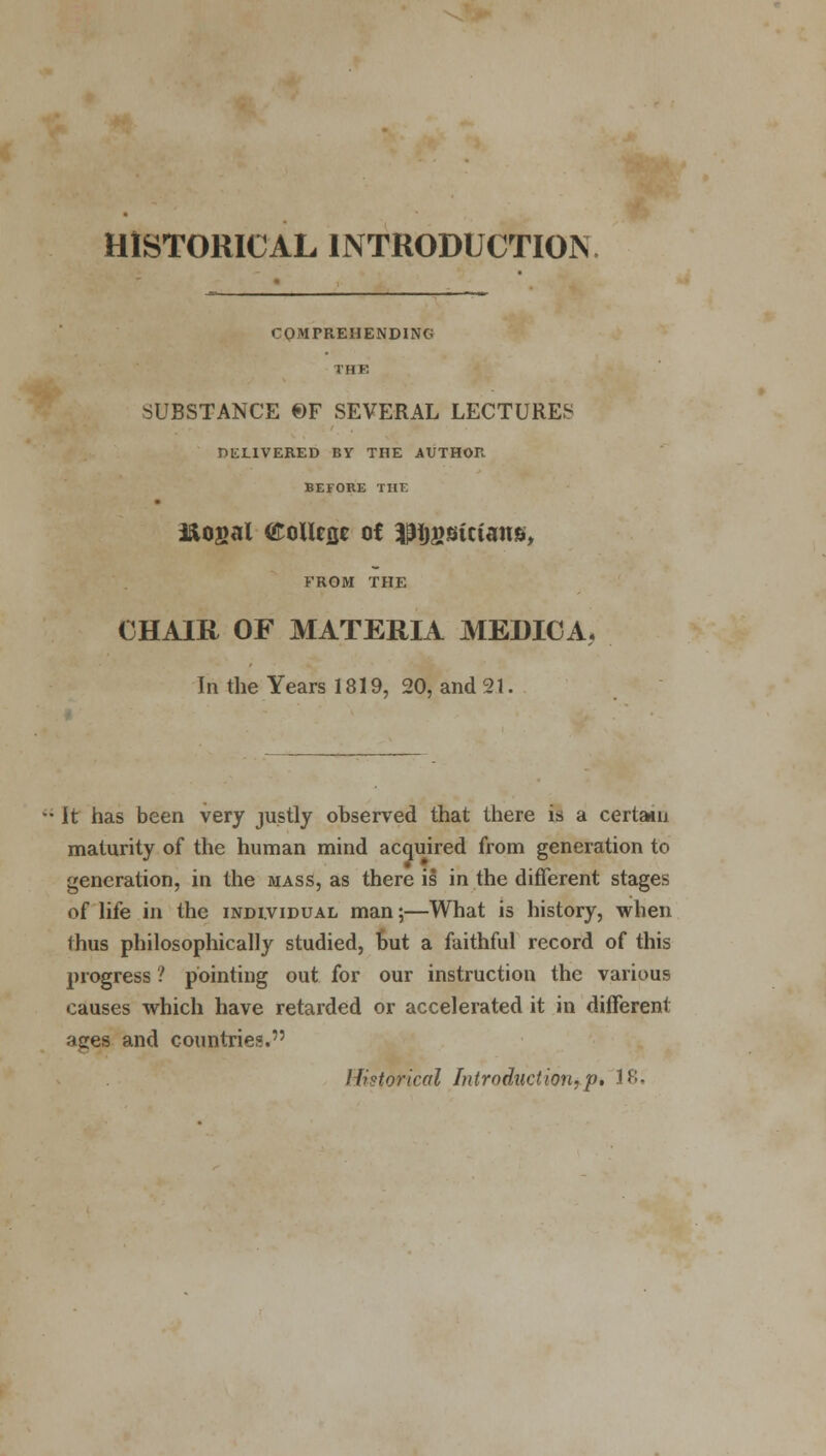 HISTORICAL INTRODUCTION. COMPREHENDING THE SUBSTANCE ©F SEVERAL LECTURED DELIVERED BY THE AUTHOR BEFORE THE i&ogal (EoUeflc of ^Ijgsicians, FROM THE CHAIR OF MATERIA MEDICA. In the Years 1819, 20, and 21. It has been very justly observed that there is a certain maturity of the human mind acquired from generation to generation, in the mass, as there is in the different stages of life in the individual man;—What is history, when thus philosophically studied, but a faithful record of this progress ? pointing out for our instruction the various causes which have retarded or accelerated it in different aces and countries. Historical Introduction,p. 18.