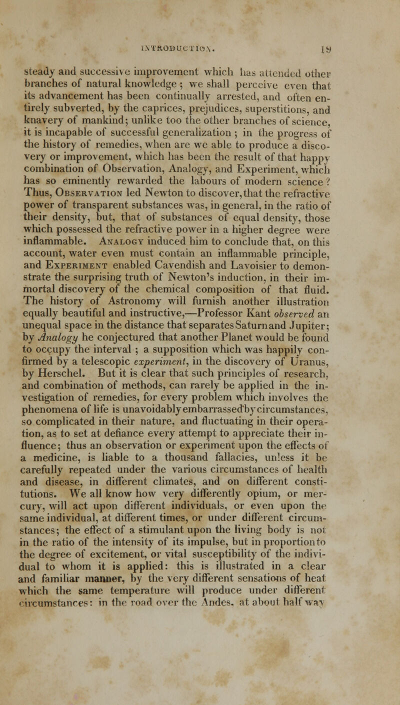 steady and successive improvement which has attended other branches of natural knowledge ; we shall perceive even that its advancement has been continually arrested, and often en- tirely subverted, by the caprices, prejudices, superstitions, and knavery of mankind; unlike too the other branches of science, it is incapable of successful generalization ; in the progress of the history of remedies, when are we able to produce a disco- very or improvement, which has been the result of that happy combination of Observation, Analogy, and Experiment, which has so eminently rewarded the labours of modern science ? Thus, Observation led Newton to discover, that the refractive power of transparent substances was, in general, in the ratio of their density, but, that of substances of equal density, those which possessed the refractive power in a higher degree were inflammable. Analogy induced him to conclude that, on this account, water even must contain an inflammable principle, and Experiment enabled Cavendish and Lavoisier to demon- strate the surprising truth of Newton's induction, in their im- mortal discovery of the chemical composition of that fluid. The history of Astronomy will furnish another illustration equally beautiful and instructive,—Professor Kant observed an unequal space in the distance that separates Saturn and Jupiter; by Analogi/ he conjectured that another Planet would be found to occupy the interval ; a supposition which was happily con- firmed by a telescopic experiment, in the discovery of Uranus, by Herschel. But it is clear that such principles of research, and combination of methods, can rarely be applied in the in- vestigation of remedies, for every problem which involves the phenomena of life is unavoidably embarrassedby circumstances. so complicated in their nature, and fluctuating in their opera- tion, as to set at defiance every attempt to appreciate their in- fluence; thus an observation or experiment upon the effects of a medicine, is liable to a thousand fallacies, unless it be carefully repeated under the various circumstances of health and disease, in different climates, and on different consti- tutions. We all know how very differently opium, or mer- cury, will act upon different individuals, or even upon the same individual, at different times, or under different circum- stances ; the effect of a stimulant upon the living body is not in the ratio of the intensity of its impulse, but in proportion to the degree of excitement, or vital susceptibility of the indivi- dual to whom it is applied: this is illustrated in a clear and familiar manner, by the very different sensations of heat which the same temperature will produce under different eircumstances: in the road over the Andes. St about halfwa-v