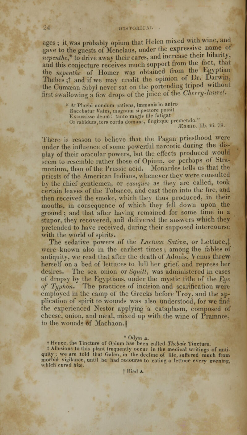 ages ; it was probably opium that Helen mixed with wine, gave to the guests of Menelaus, under the expressive name ol nepenthe* to drive away their cares, and increase their hilarity, and this conjecture receives much support from the fact, that the nepenthe of Homer was obtained from the Egyptian Thebes ;t and if we may credit the opinion of Dr. Darwin, the Cumjean Sibyl never sat on the portending tripod without first swallowing a few drops of the juice of the Cherry-laurd.  AtPhoebi nondum patiens, immanisin antro Bacchatur Vates, magnom sipectore possit Kxmssisse deura : tanto magis ille faligat Or rabidum.feracordadomans, fingitque premendo. JEk.eid. lib. vi There is reason to believe that the Pagan priesthood were under the influence of some powerful narcotic during the dis- play of their oracular powers, but the effects produced would seem to resemble rather those of Opium, or perhaps of Stra- monium, than of the Prussic acid. Monardes tells us that the priests of the American Indians, whenever they were consulted by the chief gentlemen, or casiques as they are called, took certain leaves of the Tobacco, and cast them into the fire, and then received the smoke, which they thus produced, in their mouths, in consequence of which they fell down upon the ground; and that after having remained for some time in a stupor, they recovered, and delivered the answers which they pretended to have received, during their supposed intercourse with the world of spirits. The sedative powers of the Lacluca Saliva, or Lettuce,! were known also in the earliest times ; among the fables of antiquity, we read that after the death of Adonis, Venus threw herself on a bed of lettuces to lull her grief, and repress her desires. The sea onion or Squill, was administered in cases of dropsy by the Egyptians, under the mystic title of the Eye of Typhon. The practices of incision and scarification were employed in the camp of the Greeks before Troy, and the ap- plication of spirit to wounds was also understood, for we find the experienced Nestor applying a cataplasm, composed of cheese, onion, and meal, mixed up with the wine of Pramnos. to the wounds of Machaon.|| * Odyss A. t Hence, the Tincture of Opium lias been called Thebaic Tincture. t Allusions to this plant frequently occur in the medical writings of anti- quity ; we are told that Galen, in the decline of life, suffered much from morbid vigilance, until he had recourse to eating a lettuce every evening, which cured him. II Iliad A.