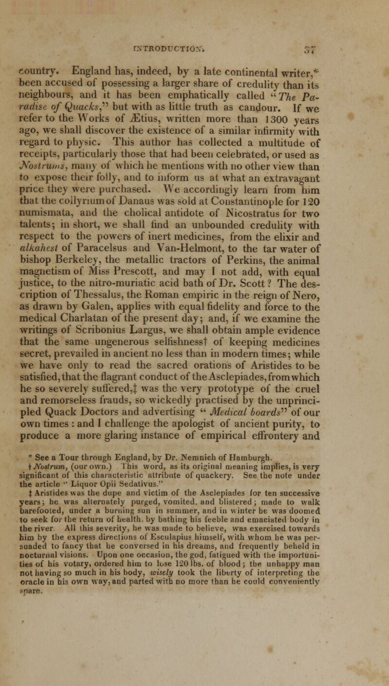 country. England has, indeed, by a late continental writers- been accused of possessing a larger share of credulity than its neighbours, and it has been emphatically called The Pa- radise of Quacks,1'' but with as little truth as candour. If we refer to the Works of JEtius, written more than 1300 years ago, we shall discover the existence of a similar infirmity with regard to physic. This author has collected a multitude of receipts, particularly those that had been celebrated, or used as Nostrums, many of which he mentions with no other view than to expose their folly, and to inform us at what an extravagant price they were purchased. We accordingly learn from him that the coilynumof Danaus was sold at Constantinople for 120 numismata, and the cholical antidote of Nicostratus for two talents; in short, we shall find an unbounded credulity with respect to the powers of inert medicines, from the elixir and alkahest of Paracelsus and Van-Helmont, to the tar water of bishop Berkeley, the metallic tractors of Perkins, the animal magnetism of Miss Prescott, and may I not add, with equal justice, to the nitro-muriatic acid bath of Dr. Scott ? The des- cription of Thessalus, the Roman empiric in the reign of Nero, as drawn by Galen, applies with equal fidelity and force to the medical Charlatan of the present day; and, if we examine the writings of Scribonius Largus, we shall obtain ample evidence that the same ungenerous selfishness! of keeping medicines secret, prevailed in ancient no less than in modern times; while we have only to read the sacred orations of Aristides to be satisfied, that the flagrant conduct of the Asclepiades, from which he so severely suffered,:); was the very prototype of the cruel and remorseless frauds, so wickedly practised by the unprinci- pled Quack Doctors and advertising  Medical boards'11 of our own times : and I challenge the apologist of ancient purity, to produce a more glaring instance of empirical effrontery and * See a Tour through England, by Dr. Nemnich of Hamburgh. t Nostrum, (our own.) This word, as its original meaning implies, is very significant of this characteristic attribute of quackery. See the note under the article  Liquor Opii Sedalivus. $ Aristides was the dupe and victim of the Asclepiades for ten successive years; he was alternately purged, vomited, and blistered; made to walk barefooted, under a burning sun in summer, and in winter he was doomed to seek for the return of health, by bathing bis feeble and emaciated body in the river All this severity, he was made to believe, was exercised towards him by the express directions of Esculapius himself, with whom he was per- suaded to fancy that he conversed in his dreams, and frequently beheld in nocturnal visions. Upon one occasion, the god, fatigued with the importuni- ties of his votary, ordered him to lose 120 lbs. of blood; the unhappy man not having so much in his body, wisely took the liberty of interpreting the oracle in his own way, and parted with no more than he could conveniently >nare.