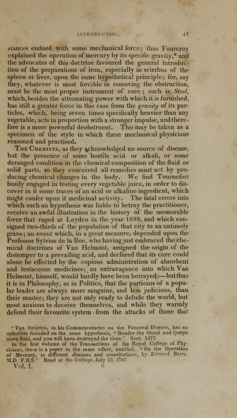 stances endued with some mechanical force; thus Fourcroy explained the operation of mercury by its specific gravity,* and the advocates of this doctrine favoured the general introduc- tion of the preparations of iron, especially in scirrhus of the spleen or liver, upon the same hypothetical principle; for, say they, whatever is most forcible in removing the obstruction, must be the most proper instrument of cure ; such is Steel, which, besides the attenuating power with which it is furnished, has still a greater force in this case from the gravity of its par- ticles, which, being seven times specifically heavier than any vegetable, acts in proportion with a stronger impulse, and there- fore is a more powerful deobstruent. This may be taken as a specimen of the style in which these mechanical physicians reasoned and practised. The Chemists, as they acknowledged no source of disease, but the presence of some hostile acid or alkali, or some deranged condition in the chemical composition of the fluid or solid parts, so they conceived all remedies must act by pro- ducing chemical changes in the body. We find Tournefort busily engaged in testing every vegetable juice, in order to dis- cover in it some traces of an acid or alkaline ingredient, which might confer upon it medicinal activity. The fatal errors into which such an hypothesis was liable to betray the practitioner, receive an awful illustration in the history of the memorable fever that raged at Leyden in the year 1699, and which con- signed two-thirds of the population of that city to an untimely- grave; an event which, in a great measure, depended upon the Professor Sylvius de la Boe, who having just embraced the che- mical doctrines of Van Helmont, assigned the origin of the distemper to a prevailing acid, and declared that its cure could alone be effected by the copious administration of absorbent and testaceous medicines; an extravagance into which Van Helmont, himself, would hardly have been betrayed:—butthus it is in Philosophy, as in Politics, that the partisans of a popu- lar leader are always more sanguine, and less judicious, than their master; they are not only ready to delude the world, but most anxious to deceive themselves, and while they warmly defend their favourite system . from the attacks of those that • Van Svvieten, in his Commmentaries on the Venereal Disease, has au aphorism founded on the same hypothesis, Render the blood and lymph more fluid, and you will have destroyed the virus. Sect. 1477. In the first volume of the Transactions of the Royal College of Phy- sicians, there is a paper to the same effect, entitled, On the Operation of Mercury, in different diseases and constitution*, by Edward Barry M.D. F.R.S. Read at the College. July 13, 1767