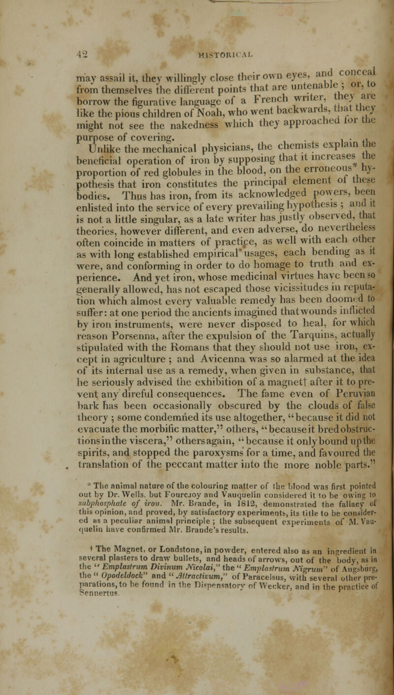 may assail it, ihev willingly close their own eyes, and conceal from themselves the different points that are untenable; or, 10 borrow the figurative language of a French writer, they are like the pious children of Noah, who went backwards, that they might not see the nakedness which they approached lor the purpose of covering. , . ' , . ,, Unlike the mechanical physicians, the chemists explain the beneficial operation of iron by supposing that it increases the proportion of red globules in the blood, on the erroneous hy- pothesis that iron constitutes the principal element ot these bodies. Thus has iron, from its acknowledged powers, been enlisted into the service of every prevailing hypothesis ; and it is not a little singular, as a late writer has justly observed, that theories, however different, and even adverse, do nevertheless often coincide in matters of practice, as well with each other as with long established empirical* usages, each bending as it were, and conforming in order to do homage to truth and ex- perience. And yet iron, whose medicinal virtues have been so generally allowed, has not escaped those vicissitudes in reputa- tion which almost every valuable remedy has been doomed to suffer: at one period the ancients imagined that wounds inflicted by iron instruments, were never disposed to heal, for which reason Porsenna, after the expulsion of the Tarquins, actually stipulated with the Romans that they should not use iron, ex- cept in agriculture ; and Avicenna was so alarmed at the idea of its internal use as a remedy, when given in substance, that he seriously advised the exhibition of a magnet! after it to pre- vent any direful consequences. The fame even of Peruvian bark has been occasionally obscured by the clouds of false theory ; some condemned its use altogether, because it did not evacuate the morbific matter, others, because it bred obstruc- tions in the viscera, others again,  because it only bound up the spirits, and stopped the paroxysms for a time, and favoured the translation of the peccant matter into the more noble parts/'  The animal nature of the colouring matter of the blood was first pointed out by Dr. Wells, but Fourcjoy and Vauquelin considered it io be owing to subphospliale of iron. Mr. Brande, in 1812, demonstrated the fallacy of this opinion, and proved, by satisfactory experiments, its title to be consider- ed as a peculiar animal principle ; the subsequent experiments of M. Vau- quelin have confirmed Mr. Brande's results. t The Magnet, or Loadstone, in powder, entered also as an ingredient in several plasters to draw bullets, and heads of arrows, out of the body, us in the  Emplastrum Divinum Mcolai, the  Emplastrum Nigrum of Augsburg, the  Opodeldock and  Mractivum, of Paracelsus, with several other pre- parations, to be found in the Dispensatory of Wecker, and in the practice of Sennertus.