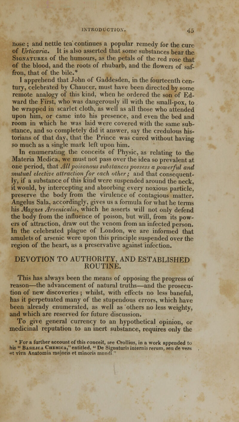 Hose; and nettle tea' continues a popular remedy for the cure of Urticaria. It is also asserted that some substances bear the Signatures of the humours, as the petals of the red rose that of the blood, and the roots of rhubarb, and the flowers of saf- fron, that of the bile.* I apprehend that John of Gaddesden, in the fourteenth cen- tury, celebrated by Chaucer, must have been directed by some remote analogy of this kind, when he ordered the son of Ed- ward the First, who was dangerously ill with the small-pox, to be wrapped in scarlet cloth, as well as all those who attended upon him, or came into his presence, and even the bed and room in which he was laid were covered with the same sub- stance, and so completely did it answer, say the credulous his- torians of that day, that the Prince was cured without having so much as a single mark left upon him. In enumerating the conceits of Physic, as relating to the Materia Medica, we must not pass over the idea so prevalent at one period, that All poisonous substances possess a powerful and mutual elective attraction for each other; and that consequent- ly, if a substance of this kind were suspended around the neck, it would, by intercepting and absorbing every noxious particle, preserve the body from the virulence of contagious matter! Angelus Sala, accordingly, gives us a formula for what he terms his Magnes Arsenicalis, which he asserts will not only defend the body from the influence of poison, but will, from its pow- ers of attraction, draw out the venom from an infected person. In the celebrated plague of London, we are informed that amulets of arsenic were upon this principle suspended over the region of the heart, as a preservative against infection. DEVOTION TO AUTHORITY, AND ESTABLISHED ROUTINE. This has always been the means of opposing the progress of reason—the advancement of natural truths—and the prosecu- tion of new discoveries; whilst, with effects no less baneful, has it perpetuated many of the stupendous errors, which have been already enumerated, as well as others no less weighty, and which are reserved for future discussion. To give general currency to an hypothetical opinion, or medicinal reputation to an inert substance, requires only the * For a further account of this conceit, see Crollius, in a work appended to his  Basilica Chemica, entitled,  De Signaturis intern is rerum, sen de vert; X viva Anatomia raajoris et minoris munHi 