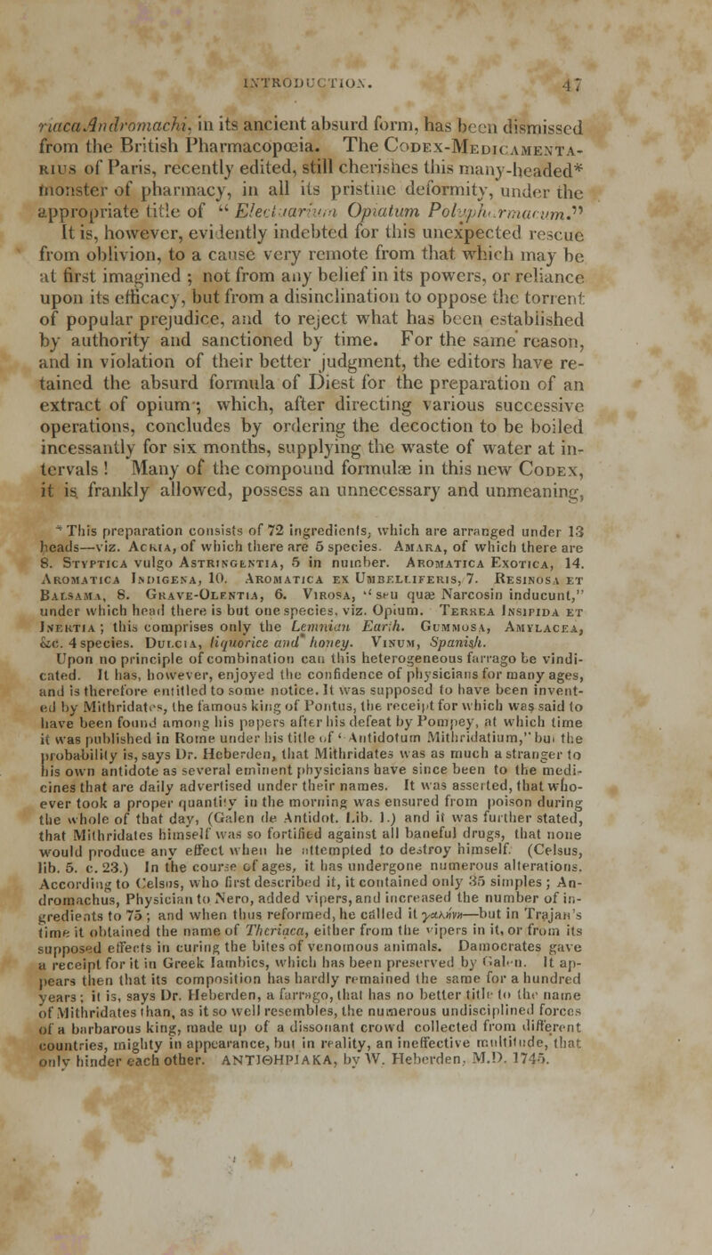 riacaAndromachi, in its ancient absurd form, has been dismissed from the British Pharmacopoeia. The Codex-Medicamenta- rius of Paris, recently edited, still cherishes this many-heafled* monster of pharmacy, in all its pristine deformity, under the appropriate title of  Eleciuariura Opiatum P'oluphtLrmacum. It is, however, evidently indebted for this unexpected rescue from oblivion, to a cause very remote from that which may be at first imagined ; not from any belief in its powers, or reliance upon its efficacy, but from a disinclination to oppose the torrent of popular prejudice, and to reject what has been estabiished by authority and sanctioned by time. For the same reason, and in violation of their better judgment, the editors have re- tained the absurd formula of Diest for the preparation of an extract of opium ; which, after directing various successive operations, concludes by ordering the decoction to be boiled incessantly for six months, supplying the waste of water at in- tervals ! Many of the compound formulae in this new Codex, it is. frankly allowed, possess an unnecessary and unmeaning, ^This preparation consists of 72 ingredients, which are arranged under 13 heads—viz. Ac ma, of which there are 5 species. Amaka, of which there are 8. Styptica vulgo AsTRiNGtrJTiA, 5 in number. Aromatica Exotica, 14. Aromatica Indigena, 10, Aromatica ex Umbf.luferis, 7. Resinosa et Balsam a, 8. Grave-Olfntia, 6. Virosa, '' seu quae Narcosin inducunl, under which head there, is but one species, viz. Opium. Terrea Insipida et Inertia ; this comprises only the Lemnian Earth. Gummosa, Amylacea, &c. 4 species. Dui.cia, liquorice and'honey. Visum, Spanish. Upon no principle of combination cat; this heterogeneous farrago be vindi- cated. It has, however, enjoyed the confidence of physicians for many ages, and is therefore entitled to some notice. It was supposed to have been invent- ed by Mithridates, the famous king of Pontus, the receipt for which was said to have been found among his papers after his defeat byPompey, at which lime it was published in Rome under his title of' Antidotum Mithridatium,bui the probability is, says Dr. Hebcrdcn, that Mithridates was as much a stranger to his own antidote as several eminent physicians have since been to the medi- cines that are daily advertised under their names. It was asseited, that who- ever took a proper quantiiy in the morning was ensured from poison during the whole of that day, (Galen tie Antidot. Lib. 1.) and it was further stated, that Mithridates himself was so fortified against all baneful drugs, that none would produce any effect when he attempted to destroy himself. (Celsus, lib. 5. c. 23.) In the course of ages, it has undergone numerous alterations. According to Celsns, who first described it, it contained only 35 simples ; An- dromachus, Physician to Nero, added vipers, and increased the number of in- gredients to 75 ; and when thus reformed, he called it ycthmn—but in Trajan's time it obtained the name of Thcriaca, either from the ipers in it, or from its supposed effects in curing the bites of venomous animals. Damocrates gave a receipt for it in Greek Iambics, which has been preserved by Galen. It ap- pears then that its composition has hardly remained the same for a hundred years; it is, says Dr. Heberden, a farrago, that has no better title to the name of Mithridates than, as it so well resembles, the numerous undisciplined forces of a barbarous king, made up of a dissonant crowd collected from different countries, mighty in appearance, but in reality, an ineffective multitude, that oulv hinder each other. ANT16HPJAKA, by W. Heberden, M.D. 1745.