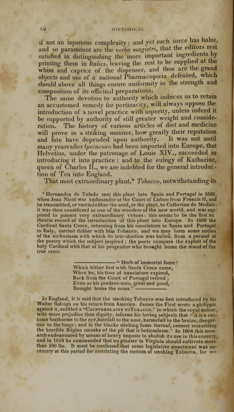 if not an injurious complexity ; and yet such force has habit, and so paramount are the verba magistri, that the editors rest satisfied in distinguishing the more important ingredients by printing them in Italics, leaving the rest to be supplied at the whim and caprice of the dispenser, and thus are the grand objects and use of a national Pharmacopoeia defeated, which should above all things ensure uniformity in the strength and composition of its officinal preparations. The same devotion to authority which induces us to retain an accustomed remedy for pertinacity, will always oppose the introduction of a novel practice with asperity, unless indeed it be supported by authority of still greater weight and conside- ration. The history of various articles of diet and medicine will prove in a striking manner, how greatly their reputation and fate have depended upon authority. It was not until many years after ipecacuan had been imported into Europe, that Helvetius, under the patronage of Louis XIV., succeeded in introducing it into practice : and to the eulogy of Katharine, queen of Charles II., we are indebted for the general introduc- tion of Tea into England. That most extraordinary plant,* Tobacco, notwithstanding its * Hernandez de Toledo sent this plant into Spain and Portugal in 1659, when Jean Nicot was Ambassador at »he Court of Lisbon from FraHcis II, and he transmitted, or carried either the seed, or the plant, to Catherine de Medicis: it was then considered as one of the wonders of the new world, and was sup- posed to possess very extraordinary virtues: this seems to be the first au thentic record of the introduction of this plant into Europe. In 1589 the Cardinal Santa Croce, returning from his nunciature in Spain and Portugal to Italy, carried thither with him Tobacco, and we may form some notion of the enthusiasm with which its introduction was hailed, from a perusal of the poetry which the subject inspired ; the poets compare the exploit of the holy Cardinal with that of his progenitor who brought home the wood of the true cross. u Herb of immortal fame ! Which hither first with Santa Croce came, Wht-n he, his time of nunciature expired, Back from the Court of Portugal retired ; Even as his predecessors, great and good, Brought home the cross. ——————— In England, it is said that the smoking Tobacco was first introduced by Sir Walter Raleigh on his return from America. James the First wrote a philippic against it, entitled a Counterblasts toTobacco, in which the royal author, with more prejudice than dignity, informs his loving subjects that  it is a cus- tome loathsome to the eye,hatefull to the nose, harmefull to the braine, danger- ous to the lungs ; and in the blacke stinking fume thereof, neerest resembling the horrible Stigian smoake of the pit that is bottomlesse. In 1604 this mon- arch endeavoured by means of heavy imposts to abolish its use in this country, and in 1619 he commanded that no planter in Virginia should cultivate more than 100 lbs. It must be confessed that some legislative enactment was ne- cessary at this period for restricting the custom of smoking Tobacco, for we