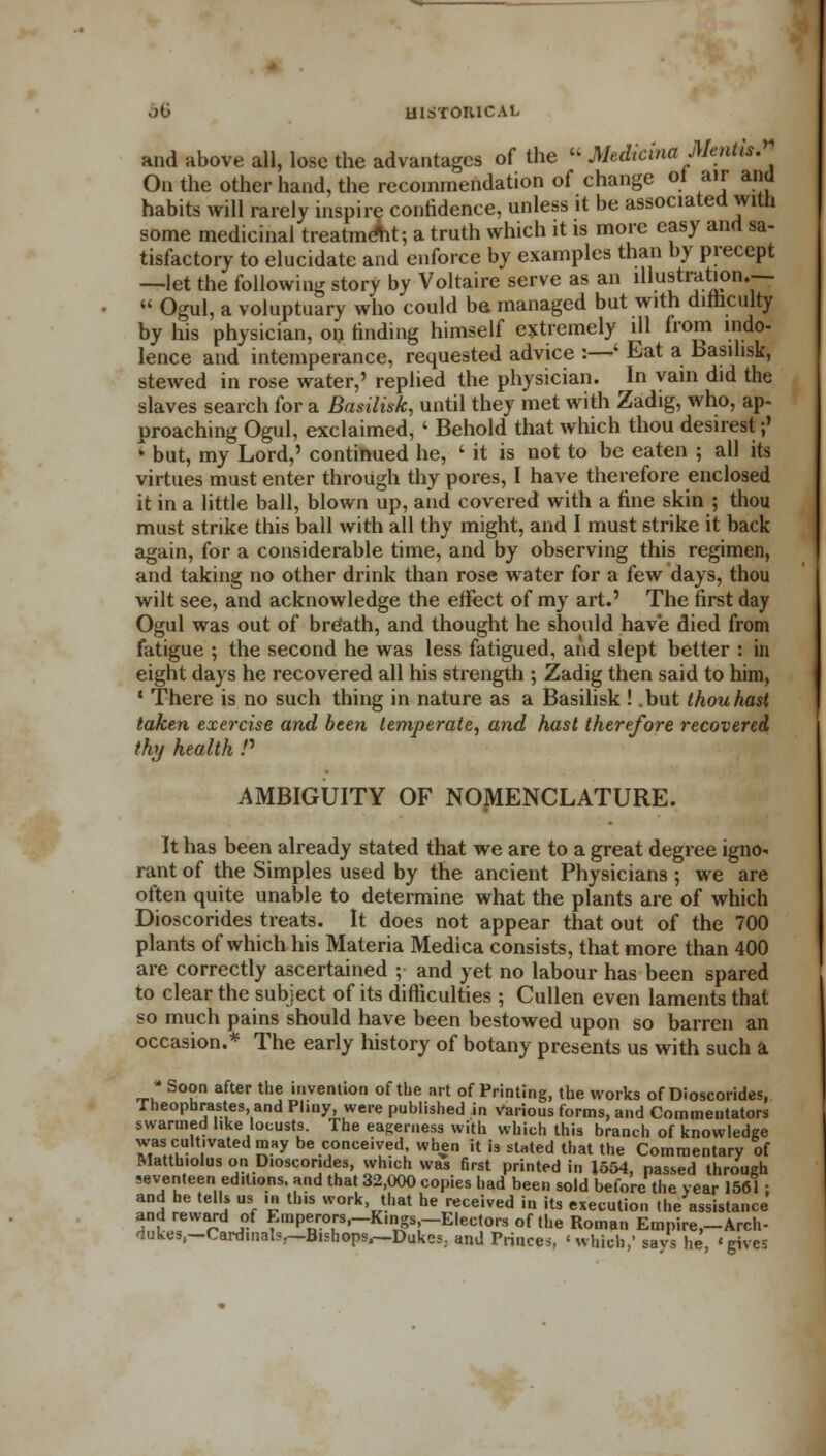 and above all, lose the advantages of the  Medirina Mentis. On the other hand, the recommendation of change oi air and habits will rarely inspire confidence, unless it be associated with some medicinal treatment; a truth which it is more easy and sa- tisfactory to elucidate and enforce by examples than by precept —let the following story by Voltaire serve as an illustration.—  Ogul, a voluptuary who could ba managed but with difficulty by his physician, on finding himself extremely ill from indo- lence and intemperance, requested advice :—' Eat a basilisk, stewed in rose water,' replied the physician. In vain did the slaves search for a Basilisk, until they met with Zadig, who, ap- proaching Ogul, exclaimed, ' Behold that which thou desirest;' • but, my Lord,' continued he, ' it is not to be eaten ; all its virtues must enter through thy pores, I have therefore enclosed it in a little ball, blown up, and covered with a fine skin ; thou must strike this ball with all thy might, and I must 6trike it back again, for a considerable time, and by observing this regimen, and taking no other drink than rose water for a few days, thou wilt see, and acknowledge the effect of my art.' The first day Ogul was out of breath, and thought he should have died from fatigue ; the second he was less fatigued, and slept better : in eight days he recovered all his strength ; Zadig then said to him, ' There is no such thing in nature as a Basilisk ! .but thou hast taken exercise and been temperate, and hast therefore recovered thy health P AMBIGUITY OF NOMENCLATURE. It has been already stated that we are to a great degree igno* rant of the Simples used by the ancient Physicians ; we are often quite unable to determine what the plants are of which Dioscorides treats. It does not appear that out of the 700 plants of which his Materia Medica consists, that more than 400 are correctly ascertained ; and yet no labour has been spared to clear the subject of its difficulties ; Cullen even laments that so much pains should have been bestowed upon so barren an occasion.* The early history of botany presents us with such a  Soon after the invention of the art of Printing, the works of Dioscorides, Theopbrastes, and Pliny, were published in Various forms, and Commentators swarmed like locusts. The eagerness with which this branch of knowledge was cultivated may be conceived when it is stated that the Commentary of Matth.olus on Dioscorides, which was first printed in 1554, passed through seventeen editions, and that 32,000 copies had been sold before the year 1561; and he tells us in this work that he received in its execution (he assistance and reward of Emperors,-K.ngs,-Electors of the Roman Empire,-Arch- dukes.-Cardinals,—Bishops,~Dukes. and Princes, 'which,' savs he, 'gives