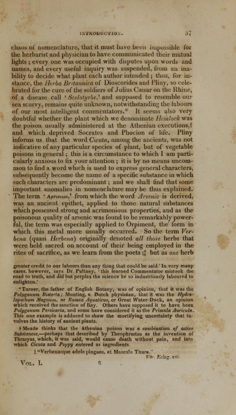 chaos of nomenclature, that it must have been impossible i'oi the herbarist and physician to have communicated their mutual lights ; every one was occupied with disputes upon words and names, and every useful inquiry was suspended, from an ina- bility to decide what plant each author intended ; thus, for in- stance, the Herba Bntannica of Dioscorides and Pliny, so cele- brated for the cure of the soldiers of Julius Caesar on the Rhine, of a disease call ' Scelotyrbe? and supposed to resemble our sea scurvy, remains quite unknown, notwithstanding the labours of our most intelligent commentators.* It seems also very doubtful whether the plant which we denominate Hemlock was the poison usually administered at the Athenian executions.1 and which deprived Socrates and Phocion of life. Pliny informs us that the word Cicuta, among the ancients, was not indicative of any particular species of plant, but of vegetable poisons in general; this is a circumstance to which I am parti- cularly anxious to fix your attention ; it is by no means uncom- mon to find a word which is used to express general characters, subsequently become the name of a specific substance in which such characters are predominant; and we shall find that some important anomalies in nomenclature may be thus explained. The term ' Apo-tity-ov? from which the word Arsenic is derived, was an ancient epithet, applied to those natural substances which possessed strong and acrimonious properties, and as the poisonous quality of arsenic was found to be remarkably power- ful, the term was especially applied to Orpiment, the' form in which this metal more usually occurred. So the term Ver- bena (quasi Herbena) originally denoted all those herbs that were held sacred on account of their being employed in the rites of sacrifice, as we learn from the poets ;J but as one herb greater credit to our labours than any thing that could be said.' In very many cases, however, says Dr. Pultney, ' this learned Commentator mistook the road to truth, and did but perplex the science he so industriously laboured to enlighten.' * Turner, the father of English Botany, was of opinion, that it was the Polygonum Bistorta; Munting, a Dutch physician, that it was the Hydro- lapalhum Magnum, or Rumez Jlquaticus, or Great Water-Dock, an opinion which received the sanction of Ray. Others have supposed it to have been Polygonum Persicaria, and some have considered it as the Primula Auricula. This one example is adduced to show the mortifying uncertainty that in- volves the history of ancient plants. t Meade thinks that the Athenian poison was a combination of active Substances,—perhaps that described by Theophrastus as the invention of Thrasyas, which, it was said, would cause death without pain, and into which Cicuta and Poppy entered as ingredients. t Verbenasque adolepingues, et Mascula Thura. TAV. Kdoz-»''