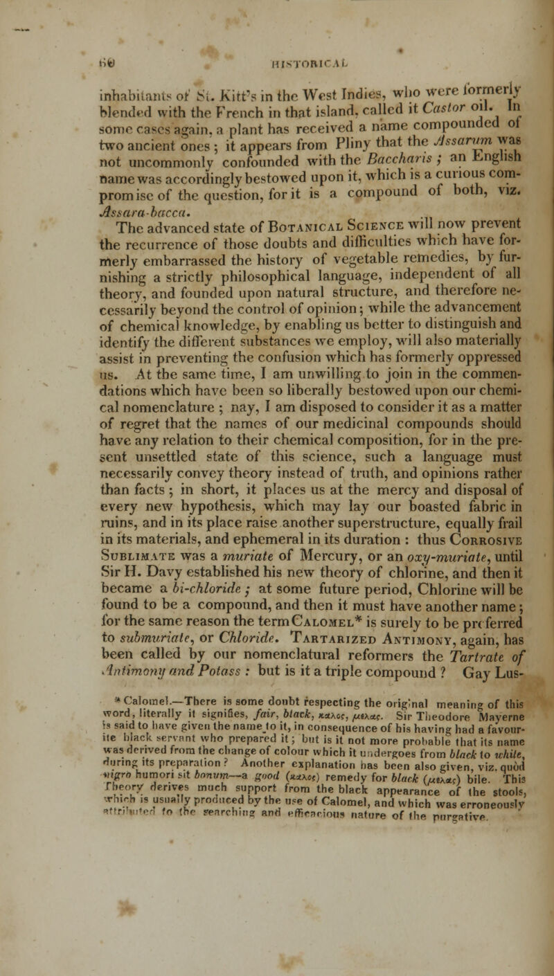 liW HIS rORIC \i inhabitants of St Kitf a in the West Indies, who were formerly Wended with the French in that island, called it Castor oil. In some cases again, a plant has received a name compounded ot two ancient ones; it appears from Pliny that the JJssanwi was not uncommonly confounded with the Bacchans ; an English name was accordingly bestowed upon it, which is a curious com- promise of the question, for it is a compound of both, viz. Assarabacca. The advanced state of Botanical Science will now prevent the recurrence of those doubts and difficulties which have for- merly embarrassed the history of vegetable remedies, by fur- nishing a strictly philosophical language, independent of all theory, and founded upon natural structure, and therefore ne- cessarily beyond the control of opinion; while the advancement of chemical knowledge, by enabling us better to distinguish and identify the different substances we employ, will also materially assist in preventing the confusion which has formerly oppressed us. At the same time, I am unwilling to join in the commen- dations which have been so liberally bestowed upon our chemi- cal nomenclature ; nay, I am disposed to consider it as a matter of regret that the names of our medicinal compounds should have any relation to their chemical composition, for in the pre- sent unsettled state of this science, such a language must necessarily convey theory instead of truth, and opinions rather than facts ; in short, it places us at the mercy and disposal of every new hypothesis, which may lay our boasted fabric in ruins, and in its place raise another superstructure, equally frail in its materials, and ephemeral in its duration : thus Corrosive Sublimate was a muriate of Mercury, or an oxy-muriate, until Sir H. Davy established his new theory of chlorine, and then it became a bi-chloride ; at some future period, Chlorine will be found to be a compound, and then it must have another name; for the same reason the term Calomel* is surely to be preferred to submvriate, or Chloride. Tartarized Antimony, again, has been called by our nomenclatural reformers the Tartrate of .iniimony and Potass : but is it a triple compound ? Gay Lus- * Calomel.—There is some doubt respecting the original meanin* of this word, literally it signifies, fair, black, **x6?, jutxeu. Sir Theodore Mayerne is said to have given the namelo it, in consequence of his having had a favour- tie black servant who prepared it; but is it not more probable that its name was derived from the change of colour which it undergoes from black to uhile, during its preparation ? Another explanation has been also given viz quod Migro humori sit bmum—a good (**X0C) remedy for black (utx*;) bile. This Theory derives much support from the black appearance of (he stools, -xh.rh >s usually produced by the use of Calomel, and which was erroneously >r. > '.- «o (hf- RitrchiRg and efficaciow nature of the purgative