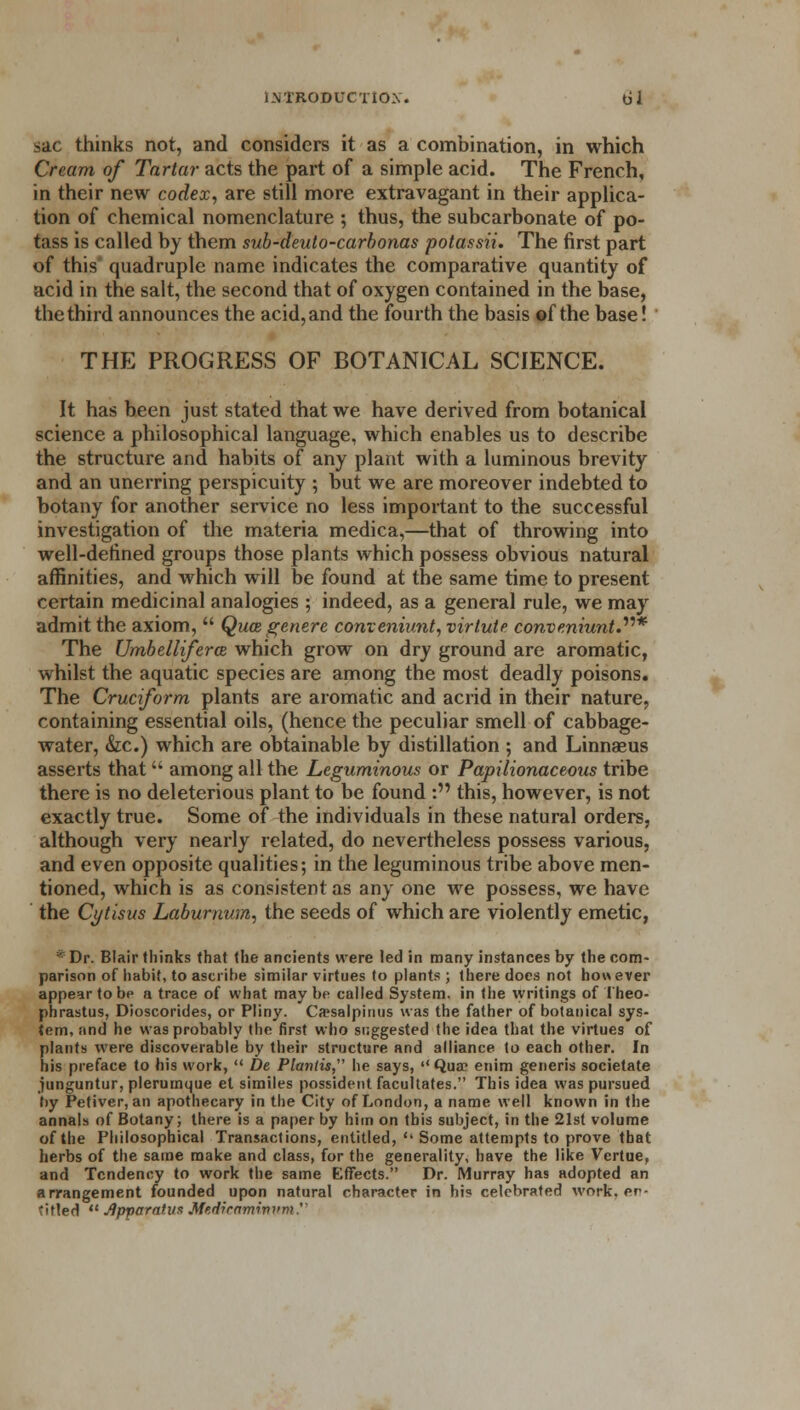 sac thinks not, and considers it as a combination, in which Cream of Tartar acts the part of a simple acid. The French, in their new codex, are still more extravagant in their applica- tion of chemical nomenclature ; thus, the subcarbonate of po- tass is called by them sub-deuto-carbonas potassii. The first part of this quadruple name indicates the comparative quantity of acid in the salt, the second that of oxygen contained in the base, the third announces the acid, and the fourth the basis of the base! THE PROGRESS OF BOTANICAL SCIENCE. It has been just stated that we have derived from botanical science a philosophical language, which enables us to describe the structure and habits of any plant with a luminous brevity and an unerring perspicuity ; but we are moreover indebted to botany for another service no less important to the successful investigation of the materia medica,—that of throwing into well-defined groups those plants which possess obvious natural affinities, and which will be found at the same time to present certain medicinal analogies ; indeed, as a general rule, we may admit the axiom,  Qua, genere conveniunt, virtuie conveniunt.* The Umbellifera which grow on dry ground are aromatic, whilst the aquatic species are among the most deadly poisons. The Cruciform plants are aromatic and acrid in their nature, containing essential oils, (hence the peculiar smell of cabbage- water, &c.) which are obtainable by distillation ; and Linnaeus asserts that among all the Leguminous or Papilionaceous tribe there is no deleterious plant to be found : this, however, is not exactly true. Some of the individuals in these natural orders, although very nearly related, do nevertheless possess various, and even opposite qualities; in the leguminous tribe above men- tioned, which is as consistent as any one we possess, we have the Ct/tisus Laburnum, the seeds of which are violently emetic, * Dr. Blair thinks that the ancients were led in many instances by the com- parison of habit, to ascribe similar virtues to plants ; there does not however appear to be a trace of what may be called System, in the writings of I'heo- phrastus, Dioscorides, or Pliny. Ca?salpinns was the father of botanical sys- tem, and he was probably the first who suggested the idea that the virtues of plants were discoverable by their structure and alliance to each other. In his preface to his work,  De Planlis he says, '' Qua? enim generis societate junguntur, plerumque et similes possident facultates. This idea was pursued by Pefiver, an apothecary in the City of London, a name well known in the annals of Botany; there is a paper by him on this subject, in the 21st volume of the Philosophical Transactions, entitled,  Some attempts to prove that herbs of the same make and class, for the generality, have the like Vertue, and Tendency to work the same Effects. Dr. Murray has adopted an arrangement founded upon natural character in hi? celebrated work, en- titled  Apparatus Mtdiramwi'm.''