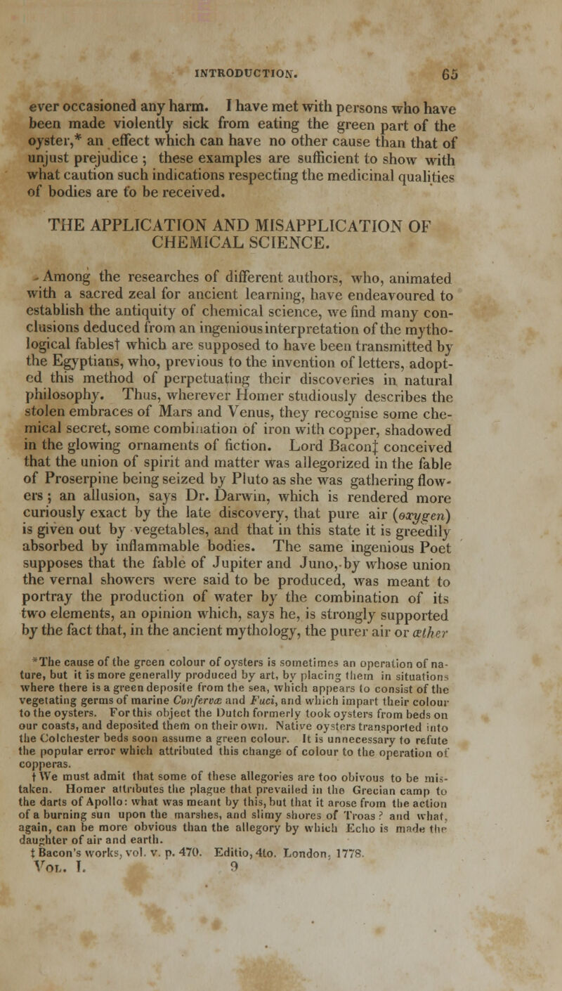 ever occasioned any harm. I have met with persons who have been made violently sick from eating the green part of the oyster,* an effect which can have no other cause than that of unjust prejudice ; these examples are sufficient to show with what caution such indications respecting the medicinal qualities of bodies are to be received. THE APPLICATION AND MISAPPLICATION OF CHEMICAL SCIENCE. Among the researches of different authors, who, animated with a sacred zeal for ancient learning, have endeavoured to establish the antiquity of chemical science, we find many con- clusions deduced from an ingenious interpretation of the mytho- logical fables! which are supposed to have been transmitted by the Egyptians, who, previous to the invention of letters, adopt- ed this method of perpetuating their discoveries in natural philosophy. Thus, wherever Homer studiously describes the stolen embraces of Mars and Venus, they recognise some che- mical secret, some combination of iron with copper, shadowed in the glowing ornaments of fiction. Lord BaconJ conceived that the union of spirit and matter was allegorized in the fable of Proserpine being seized by Pluto as she was gathering flow- ers ; an allusion, says Dr. Darwin, which is rendered more curiously exact by the late discovery, that pure air {oxygen) is given out by vegetables, and that in this state it is greedily absorbed by inflammable bodies. The same ingenious Poet supposes that the fable of Jupiter and Juno,-by whose union the vernal showers were said to be produced, was meant to portray the production of water by the combination of its two elements, an opinion which, says he, is strongly supported by the fact that, in the ancient mythology, the purer air or aether The cause of the green colour of oysters is sometimes an operation of na- ture, but it is more generally produced by art, by placing tlietn in situations where there is a green deposite from the sea, which appears to consist of the vegetating germs of marine Conferva and Fuci, and which impart their colour to the oysters. For this object the Dutch formerly took oysters from beds on our coasts, and deposited them on their own. Native oysters transported into the Colchester beds soon assume a green colour. It is unnecessary to refute the popular error which attributed this cliange of colour to the operation of copperas. t We must admit that some of these allegories are too obivous to be mis- taken. Homer attributes the plague that prevailed in the Grecian camp to the darts of Apollo: what was meant by this, but that it arose from the action of a burning sun upon the marshes, and slimy shores of Troas ? and what, again, can be more obvious than the allegory by which Echo is made the daughter of air and earth. t Bacon's works, vol. v. p. 470. Editio, 4lo. London. 1778. Vol. I. 9