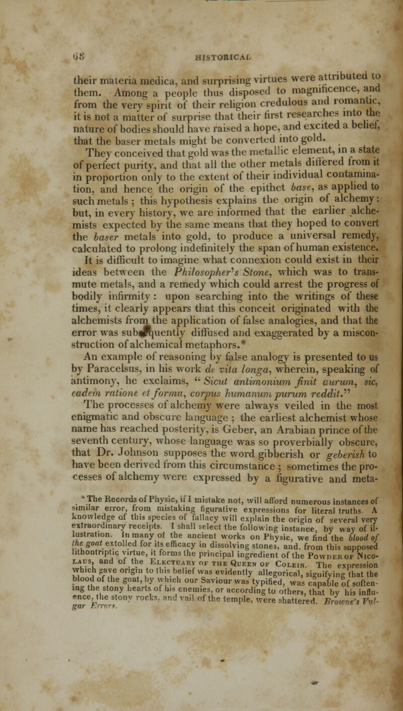 their materia medica, and surprising virtues were attributed to them. Among a people (bus disposed to magnificence, and from the very spirit of their religion credulous and romantic, it is not a matter of surprise that their first researches into the nature of bodies should have raised a hope, and excited a belief, that the baser metals might be converted into gold. They conceived that gold was the metallic element, in a state of perfect purity, and that all the other metals differed from it in proportion only to the extent of their individual contamina- tion, and hence the origin of the epithet base, as applied to such metals ; this hypothesis explains the origin of alchemy : but, in every history, we are informed that the earlier alche- mists expected by the same means that they hoped to convert the baser metals into gold, to produce a universal remedy, calculated to prolong indefinitely the span of human existence. It is difficult to imagine what connexion could exist in their ideas between the Philosopher's Stone, which was to trans- mute metals, and a remedy which could arrest the progress of bodily infirmity : upon searching into the writings of these times, it clearly appears that this conceit originated with the alchemists from the application of false analogies, and that the error was sub|ft[uently diffused and exaggerated by a miscon- struction of alchemical metaphors.* An example of reasoning by false analogy is presented to us by Paracelsus, in his work de vita longa, wherein, speaking of antimony, he exclaims,  Sicitt antimonium jinit aurum, sic. cadem ratione et forma, corpus humanum purum reddit. The processes of alchemy were always veiled in the most enigmatic and obscure language ; the earliest alchemist whose name has reached posterity, is Geber, an Arabian prince of the seventh century, whose language was so proverbially obscure, that Dr. Johnson supposes the word gibberish or gebensh to have been derived from this circumstance ; sometimes the pro- cesses of alchemy were expressed by a figurative and meta- - The Records of Physic, if I mistake not, will afford numerous instances of similar error, from mistaking figurative expressions for literal truths A knowledge of this species of fallacy will explain the origin of several very extraordinary receipts. I shall select the following instance, by way of il- lustration. In many ot the ancient works on Physic, we find the blood of Aegoai extolled for its efficacy in dissolving stones, and, from this supposed lithontr.pt.c virtue, it forms the principal ingredient of the Powder of Nice- laus, and of the Electuary of the Queen of Colein. The expression which gave origin to Ibis belief was evidently allegorical, signifying that the blood of the goat, by which our Savour was typified, was capable of soften- ing the stony hearts of his enemies or according to others, that by his influ- ence, the stony rocks, and vail of the temple, were shattered. Browne's RW gar r.rrnr*.