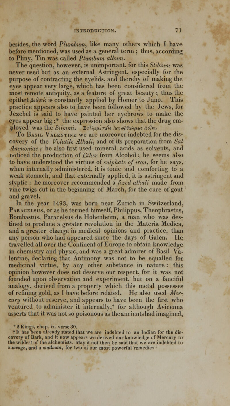 besides, the word Plumbum, like many others which I have before mentioned, was used as a general term ; thus, according to Pliny, Tin was called Plumbum album. The question, however, is unimportant, for this Stibium was never used but as an external Astringent, especially for the purpose of contracting the eyelids, and thereby of making the eyes appear very large, which has been considered from the most remote antiquity, as a feature of great beauty ; thus the epithet /3o»Ws is constantly applied by Homer to Juno. This practice appears also to have been followed by the Jews, for Jezebel is said to have pah.ted her eyebrows to make the eyes appear big ;* the expression also shows that the drug em- ployed was the Stimmi. EvTiw*-W*lo Ins «v6a*puis «f7w« To Basil Valentine we are moreover indebted for the dis- covery of the Volatile Alkali, and of its preparation from Sal Ammoniac ; he also first used mineral acids as solvents, and noticed the production of Ether from Alcohol; he seems also to have understood the virtues of sulphate of iron, for he says, when internally administered, it is tonic and comforting to a weak stomach, and that externally applied, it is astringent and styptic : he moreover recommended a fixed alkali made from vine twigs cut in the beginning of March, for the cure of gout and gravel. In the year 1493, was born near Zurich in Switzerland, Paracelsus, or as he termed himself, Philippus, Theophrastus, Bombastus, Paracelsus de Hohenheim, a man who was des- tined to produce a greater revolution in the Materia Medica, and a greater change in medical opinions and practice, than any person who had appeared since the days of Galen. He travelled all over the Continent of Europe to obtain knowledge in chemistry and physic, and was a great admirer of Basil Va- lentine, declaring that Antimony was not to be equalled for medicinal virtue, by any other substance in nature : this opinion however does not deserve our respect, for it was not founded upon observation and experiment, but on a fanciful analogy, derived from a property which this metal possesses of refining gold, as I have before related. He also used Mer- cury without reserve, and appears to have been the first who ventured to administer it internally,! for although Avicenna asserts that it was not so poisonous as the ancients had imagined, * 2 Kings, chap. ix. verse 30. t II has oeen already stated that we are indebted to an Indian for the dis- covery of Bark, and it now appears we derived our knowledge of Mercury to the wildest of the alchemists. May it not then be said that we are indebted to a ravage, and a madman, for two of our most powerful remedies ?