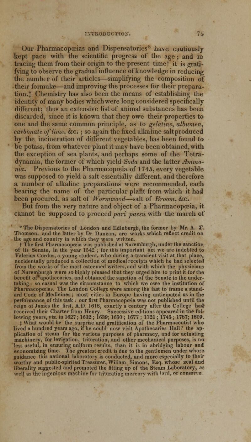 Our Pharmacopoeias and Dispensatories* have cautiously kept pace with the scientific progress of the age; and in tracing them from their origin to the present timet it is grati- fying to observe the gradual influence of knowledge in reducing the number of their articles—simplifying the composition of their formulae—and improving the processes for their prepara- tion.:}: Chemistry has also been the means of establishing the identity of many bodies which were long considered specifically different; thus an extensive list of animal substances has been discarded, since it is known that they owe their properties to one and the same common principle, as to gelatine, albumen, carbonate of lime, &c.; so again the fixed alkaline saltproduced by the incineration of different vegetables, has been found to be potass, from whatever plant it may have been obtained, with the exception of sea plants, and perhaps some of the Tetra- dynamia, the former of which yield Soda and the latter Ammo- nia. Previous to the Pharmacopoeia of 1745, every vegetable was supposed to yield a salt essentially different, and therefore a number of alkaline preparations were recommended, each bearing the name of the particular plant from which it had been procured, as salt of Wormwood—salt of Broom, &c. But from the very nature and object of a Pharmacopoeia, it cannot be supposed to proceed pari passu with the march of * The Dispensatories of London and Edinburgh, the former by Mr. A. X. Thomson, and the latter by Dr Duncan, are works which reflect credit on the age and country in which they were written. t The first Pharmacopoeia was published at Nuremburgh, under the sanction of its Senate, in the year 1542 ; for this important act we are indebted to Valerius Cordus, a young student, who during a transient visit at that place, accidentally produced a collection of medical receipts which he had selected from the works of the most esteemed writers, and with which the physicians of Nuremburgh were so highly pleased that they urged hira to print it for the benefit of*apothecaries, and obtained the sanction of the Senate to the under- taking : so casual was the circumstance to which we owe the institution of Pharmacopoeias. The London College were among the last to frame a stand- ard Code of Medicines ; most cities in Europe having anticipated us in the performance of this task : our first Pharmacopoeia was not published until the reign of James the first, A.D. 1618, exactly a century after the College bad- received their Charter from Henry. Successive editions appeared in the fol- lowing years, viz. in 1627 j 1632; 1639; 1650; 1677 ; 1721; 1745 ; 1787; 1809. | What would be the surprise and gratification of the Pharmaceutist who lived a hundred years ago, if he could now visit Apothecaries Hall ? the ap- plication of steam for the various purposes of pharmacy, and for actuating machinery, for levigation, trituration, and other mechanical purposes, is n» less useful, in ensuring uniform results, than it is in abridging labour and economizing time. The greatest credit is due to the gentlemen under whose guidance this national laboratory is conducted, and more especially to their worthy and public-spirited Treasurer, Wiliam Simons, Esq. whose zeal and liberality suggested and promoted the fitting up of the Steam Laboratory, as well as the ingenious machine for triturating mer'curv with lard, or conserve.