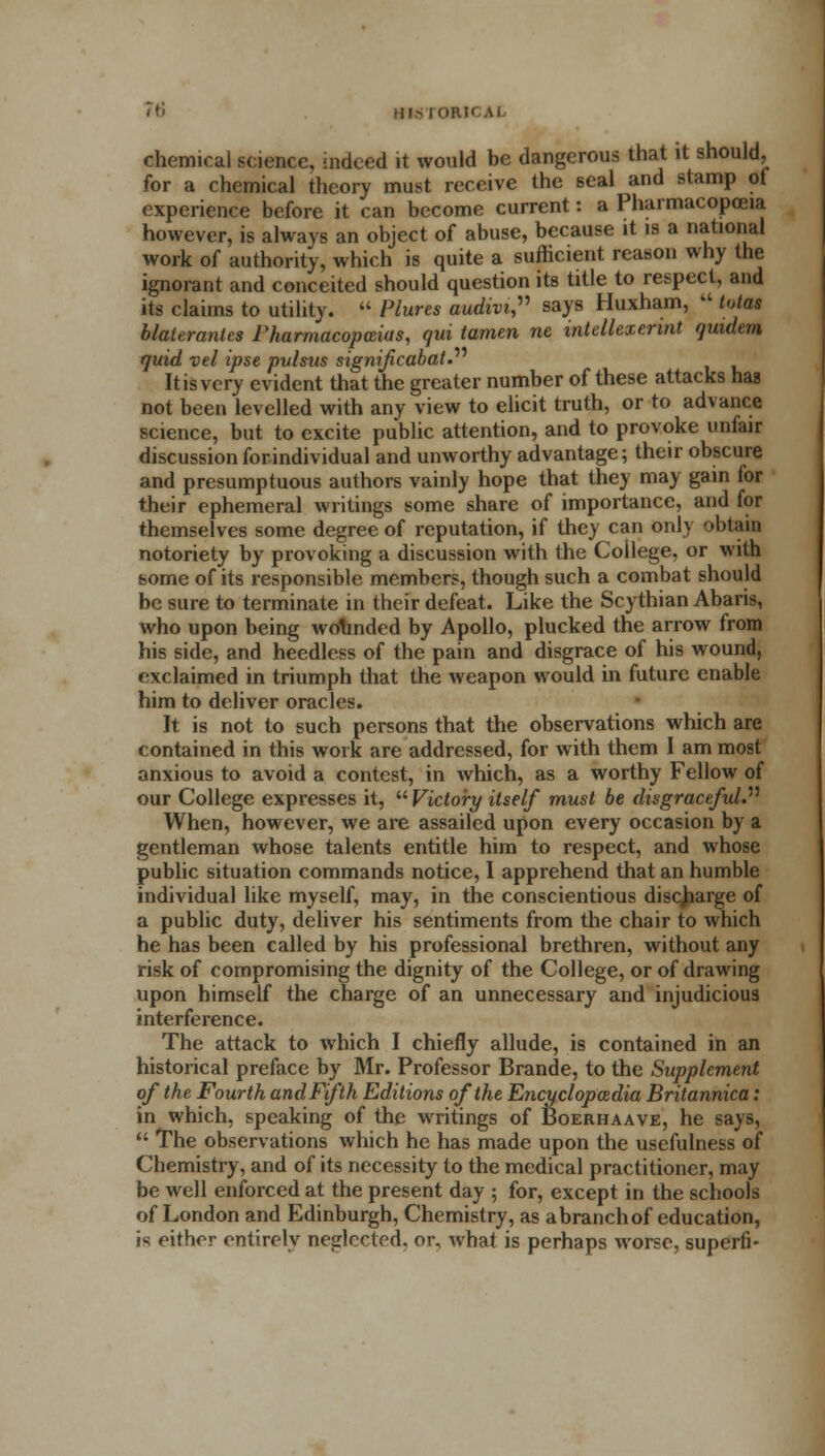 chemical science, indeed it would be dangerous that it should, for a chemical theory must receive the seal and stamp of experience before it can become current: a Pharmacopoeia however, is always an object of abuse, because it is a national work of authority, which is quite a sufficient reason why the ignorant and conceited should question its title to respect, and its claims to utility.  Plures audivi, says Huxham,  lotas blateranlcs Pharmacopeias, qui tamen ne intellexerint qmdem quid vel ipse pulsus signifcabat. It is very evident that the greater number of these attacks has not been levelled with any view to elicit truth, or to advance science, but to excite public attention, and to provoke unfair discussion for individual and unworthy advantage; their obscure and presumptuous authors vainly hope that they may gain for their ephemeral writings some share of importance, and for themselves some degree of reputation, if they can only obtain notoriety by provoking a discussion with the College, or with some of its responsible members, though such a combat should be sure to terminate in their defeat. Like the Scythian Abaris, who upon being wofonded by Apollo, plucked the arrow from his side, and heedless of the pain and disgrace of his wound, exclaimed in triumph that the weapon would in future enable him to deliver oracles. It is not to such persons that the observations which are contained in this work are addressed, for with them I am most anxious to avoid a contest, in which, as a worthy Fellow of our College expresses it,  Victory itself must be disgraceful. When, however, we are assailed upon every occasion by a gentleman whose talents entitle him to respect, and whose public situation commands notice, I apprehend that an humble individual like myself, may, in the conscientious discharge of a public duty, deliver his sentiments from the chair to which he has been called by his professional brethren, without any risk of compromising the dignity of the College, or of drawing upon himself the charge of an unnecessary and injudicious interference. The attack to which I chiefly allude, is contained in an historical preface by Mr. Professor Brande, to the Supplement of the Fourth and Fifth Editions of the Encyclopaedia Britannica: in which, speaking of the writings of Boerhaave, he says,  The observations which he has made upon the usefulness of Chemistry, and of its necessity to the medical practitioner, may be well enforced at the present day ; for, except in the schools of London and Edinburgh, Chemistry, as abranchof education, is either entirely neglected, or, what is perhaps worse, superfi-