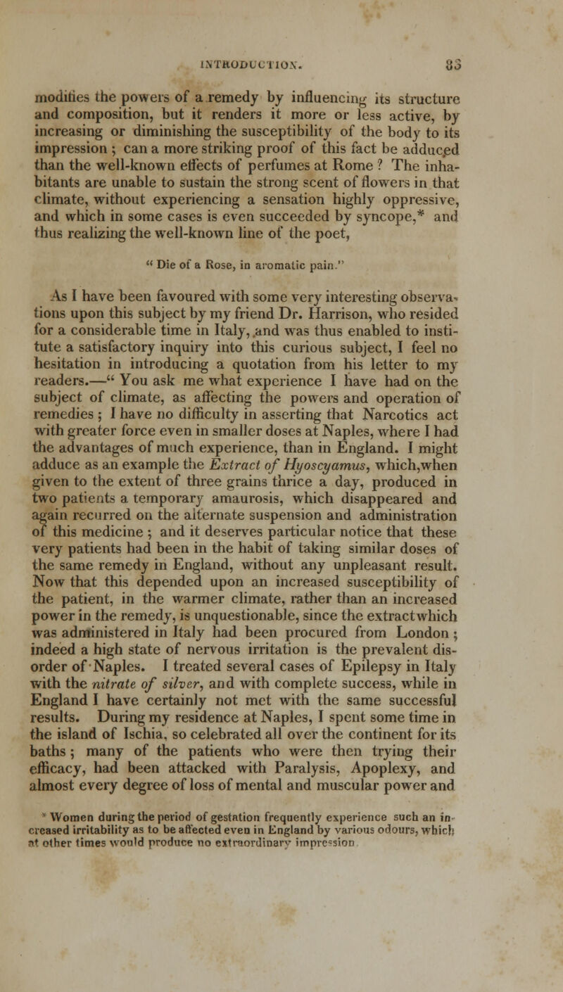 modifies the powers of a remedy by influencing its structure and composition, but it renders it more or less active, by increasing or diminishing the susceptibility of the body to its impression ; can a more striking proof of this fact be adduced than the well-known effects of perfumes at Rome ? The inha- bitants are unable to sustain the strong scent of flowers in that climate, without experiencing a sensation highly oppressive, and which in some cases is even succeeded by syncope,* and thus realizing the well-known line of the poet, M Die of a Rose, in aromatic pain. As I have been favoured with some very interesting observa^ tions upon this subject by my friend Dr. Harrison, who resided for a considerable time in Italy, .and was thus enabled to insti- tute a satisfactory inquiry into this curious subject, I feel no hesitation in introducing a quotation from his letter to my readers.— You ask me what experience I have had on the subject of climate, as affecting the powers and operation of remedies ; I have no difficulty in asserting that Narcotics act with greater force even in smaller doses at Naples, where I had the advantages of much experience, than in England. I might adduce as an example the Extract of Hyoscyamus, which,when given to the extent of three grains thrice a day, produced in two patients a temporary amaurosis, which disappeared and again recurred on the alternate suspension and administration of this medicine ; and it deserves particular notice that these very patients had been in the habit of taking similar doses of the same remedy in England, without any unpleasant result. Now that this depended upon an increased susceptibility of the patient, in the warmer climate, rather than an increased power in the remedy, is unquestionable, since the extract which was administered in Italy had been procured from London; indeed a high state of nervous irritation is the prevalent dis- order of Naples. I treated several cases of Epilepsy in Italy with the nitrate of silver, and with complete success, while in England I have certainly not met with the same successful results. During my residence at Naples, I spent some time in the island of Ischia. so celebrated all over the continent for its baths; many of the patients who were then trying their efficacy, had been attacked with Paralysis, Apoplexy, and almost every degree of loss of mental and muscular power and Women during the period of gestation frequently experience such an in- creased irritability as to be affected even in England by various odours, which at other times would produce no extraordinary impression