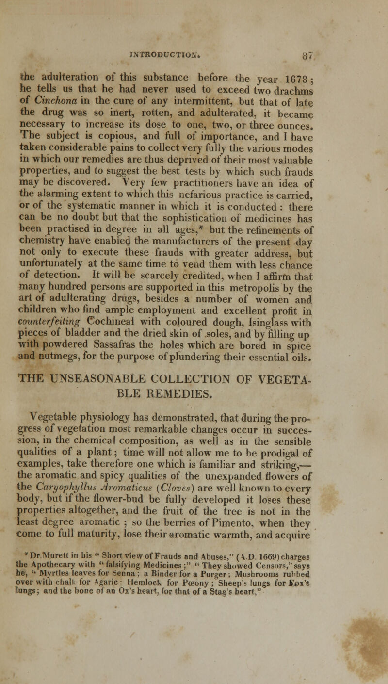 the adulteration of this substance before the year 1678 • he tells us that he had never used to exceed two drachms of Cinchona in the cure of any intermittent, but that of late the drug was so inert, rotten, and adulterated, it became necessary to increase its dose to one, two, or three ounces. The subject is copious, and full of importance, and I have taken considerable pains to collect very fully the various modes in which our remedies are thus deprived of their most valuable properties, and to suggest the best tests by which such frauds may be discovered. Very few practitioners have an idea of the alarming extent to which this nefarious practice is carried, or of the systematic manner in which it is conducted : there can be no doubt but that the sophistication of medicines has been practised in degree in all ages,* but the refinements of chemistry have enabled the manufacturers of the present day not only to execute these frauds with greater address, but unfortunately at the same time to vend them with less chance of detection. It will be scarcely credited, when I affirm that many hundred persons are supported in this metropolis by the art of adulterating drugs, besides a number of women and children who find ample employment and excellent profit in counterfeiting Cochineal with coloured dough, Isinglass with pieces of bladder and the dried skin of soles, and by filling up with powdered Sassafras the holes which are bored in spice and nutmegs, for the purpose of plundering their essential oils. THE UNSEASONABLE COLLECTION OF VEGETA- BLE REMEDIES. Vegetable physiology has demonstrated, that during the pro- gress of vegetation most remarkable changes occur in succes- sion, in the chemical composition, as well as in the sensible qualities of a plant; time will not allow me to be prodigal of examples, take therefore one which is familiar and striking,— the aromatic and spicy qualities of the unexpanded flowers of the Caryophyllus Aromaticus (Cloves) are well known to every body, but if the flower-bud be fully developed it loses these properties altogether, and the fruit of the tree is not in the least degree aromatic ; so the berries of Pimento, when they come to fuil maturity, lose their aromatic warmth, and acquire *Dr.Murelt in bis  Short view of Frauds and Abuses, (K.D. 1669) charges the Apothecary with falsifying Medicines; They showed Censors, says he,  Myrtles leaves for Senna; a Binder for a Purger; Mushrooms rubbed over with chali for Agaric; Hemlock for Pceony ; Sheep's lungs for fox's lungs; and the bone of an Ox's heart, for that of a Stag's heart,