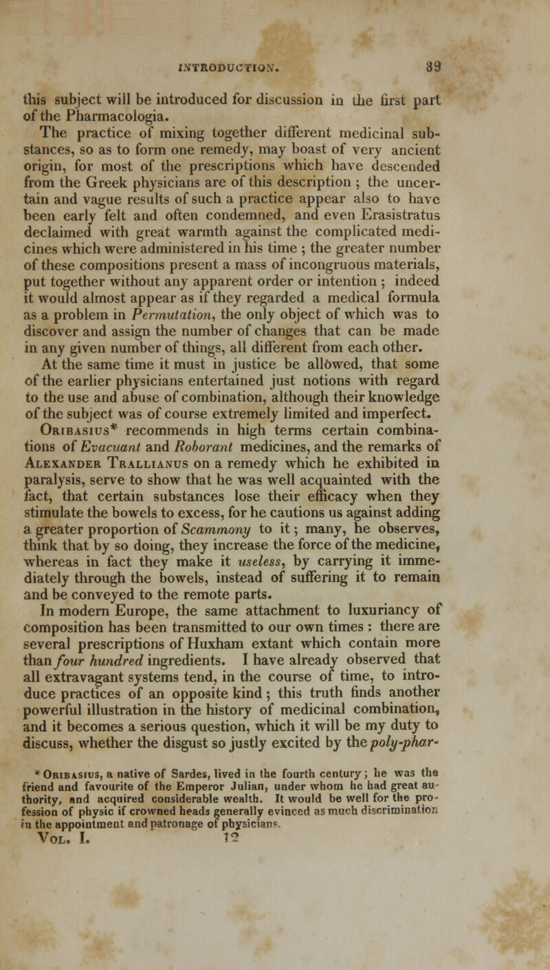 this subject will be introduced for discussion in the first part of the Pharmacologia. The practice of mixing together different medicinal sub- stances, so as to form one remedy, may boast of very ancient origin, for most of the prescriptions which have descended from the Greek physicians are of this description ; the uncer- tain and vague results of such a practice appear also to have been early felt and often condemned, and even Erasistratus declaimed with great warmth against the complicated medi- cines which were administered in his time ; the greater number of these compositions present a mass of incongruous materials, put together without any apparent order or intention ; indeed it would almost appear as if they regarded a medical formula as a problem in Permutation, the only object of which was to discover and assign the number of changes that can be made in any given number of things, all different from each other. At the same time it must in justice be allowed, that some of the earlier physicians entertained just notions with regard to the use and abuse of combination, although their knowledge of the subject was of course extremely limited and imperfect. Oribasius* recommends in high terms certain combina- tions of Evacuant and Roborant medicines, and the remarks of Alexander Trallianus on a remedy which he exhibited in paralysis, serve to show that he was well acquainted with the fact, that certain substances lose their efficacy when they stimulate the bowels to excess, for he cautions us against adding a greater proportion of Scammony to it; many, he observes, think that by so doing, they increase the force of the medicine, whereas in fact they make it useless, by carrying it imme- diately through the bowels, instead of suffering it to remain and be conveyed to the remote parts. In modern Europe, the same attachment to luxuriancy of composition has been transmitted to our own times : there are several prescriptions of Huxham extant which contain more than four hundred ingredients. I have already observed that all extravagant systems tend, in the course of time, to intro- duce practices of an opposite kind ; this truth finds another powerful illustration in the history of medicinal combination, and it becomes a serious question, which it will be my duty to discuss, whether the disgust so justly excited by the poly-phar~ •Oribasius, a native of Sardes, lived in the fourth century; he was the friend and favourite of the Emperor Julian, under whom he had great au thority, and acquired considerable wealth. It would be well for the pro- fession of physic if crowned heads generally evinced as much discrimination fn the appointment and patronage of physician*. Vol. I. t2