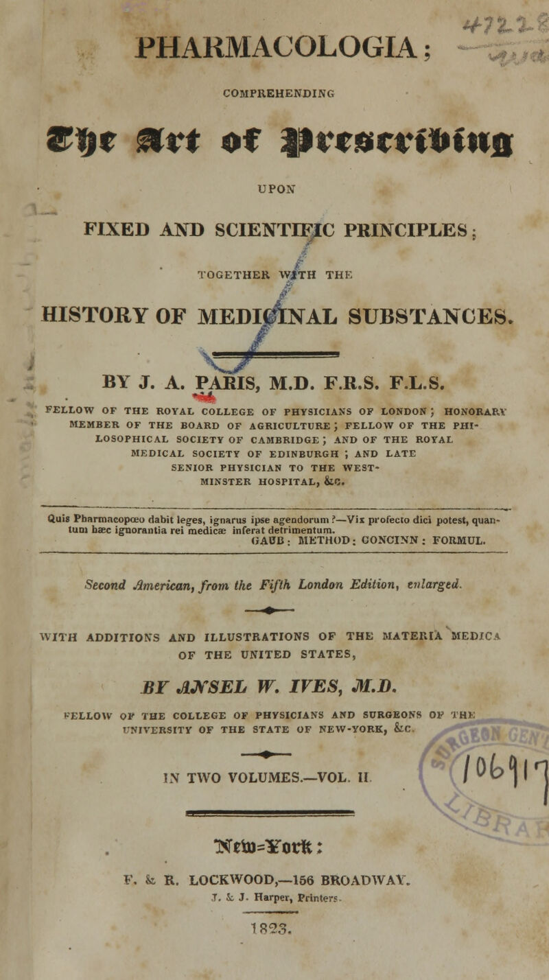 PHARMACOLOGL4; COMPREHENDING ®fyt Mtt of Hrroerffcfiifi UPON FIXED AND SCIENTIFIC PRINCIPLES ; TOGETHER WJTH THE HISTORY OF MEDICINAL SUBSTANCES. ^3r BY J. A. PARIS, M.D. F.R.S. F.L.S. FELLOW OF THE ROYAL COLLEGE OF PHYSICIANS OF LONDON } HONORAP.V MEMBER OF THE BOARD OF AGRICULTURE \ FELLOW OF THE PHI- LOSOPHICAL SOCIETY OF CAMBRIDGE J AND OF THE ROYAL MEDICAL SOCIETY OF EDINBURGH ; AND LATE SENIOR PHYSICIAN TO THE WEST- MINSTER HOSPITAL, &C. fluis Pbnrmncopceu dabit leges, ignarus ipse agendorum ?—Vix profecto dici potest, quan- luoi baec ignorantia rei medics inferat detrimenturo. OAUB : METHOD; GONCINN : FORMUL. Second American, from the Fifth London Edition, enlarged. WITH ADDITIONS AND ILLUSTRATIONS OF THE MATERIA MEDICA OF THE UNITED STATES, BF MSEL W. IVES, M.D. t-ELLOW OF THE COLLEGE OF PHYSICIANS AND SURGEONS OF THE TNIVERSITY OF THE STATE OF NEW-YORK, &C IN TWO VOLUMES.—VOL. II F, fc R. LOCKWOOD,—156 BROADWAY. J. Ji J. Harper, Printer.'. 1 893.