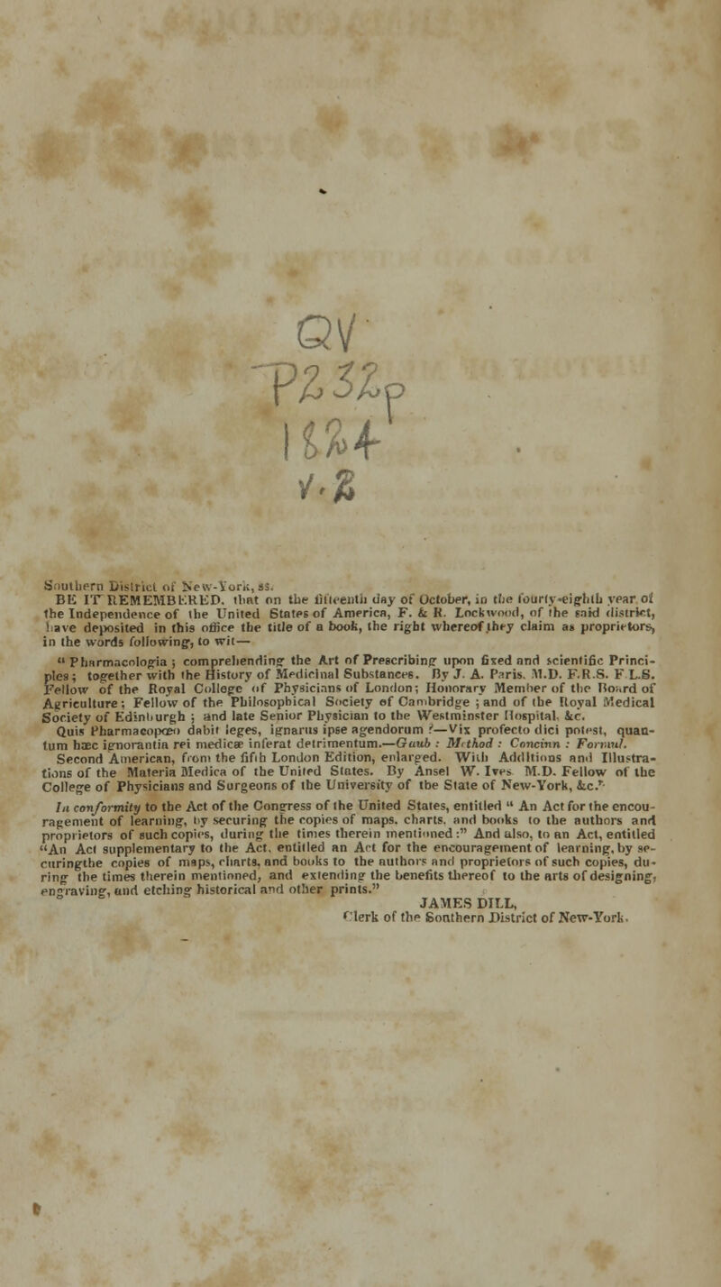 QV Southern District of New-York, 9! BE IT REMEMBKRED. that on the fifteenth day of October, io tiie t'ourty -eig-hlb year al the Independence of the United States of America, F. & H. Lockwood, of the said district, have deposited in this oflice the title of a book, the right whereof they claim at proprietors, in the words following1, to wit—  Pharmacnlogia ; comprehending the Art of Prescribing upon fined and scientific Princi- ples; together with ihe History of Medicinal Substances. By J. A. P.nris. M.V. F.R.S. F L.S. Fellow of the Royal College of Physicians of London: Honorary Member of the Bo;,rd of Agriculture; Fellow of the Philosophical Society of Cambridge ; and of the Royal Medical Society of Edinburgh ; and late Senior Physician to the Westminster Hospital, kc. Quis Pharmacopoeo dabit leges, ignarus ipse agendorum ?—V'm profeclo dici potfst, quan- tum haec ignorantia rei medica? inferat detrimentum.—Gaub : Mithod ; Concinn : Fonml. Second American, front the fifih London Edition, enlarged. With Additions and Illustra- tions of the Materia Medica of the United States. By Ansel W. Ives M.D. Fellow of the College of Physicians and Surgeons of the University of tbe State of New-York, kc.T- In conformity to the Act of the Congress of the United States, entitled  An Act for the encou - ragement of learning, t>y securing the copies of maps, charts, and books to the authors and proprietors of such copies, during the times therein mentioned : And also, to an Act, entitled An Act supplementary to the Act, entitled an Act for the encouragement of learning, by se- rnringtlie copies of maps, charts, and books to the authors and proprietors of such copies, du- ring the times therein mentioned, and extending the benefits thereof to the arts of designing, engraving, and etching historical and other prints. JAMES DILL, <\'lerk of the Southern District of New-York.