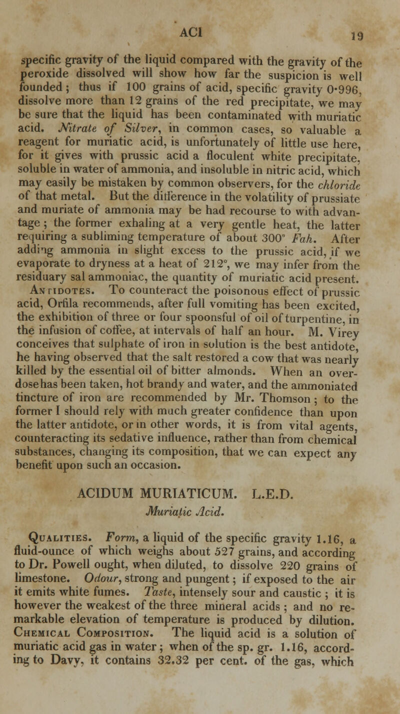 AC1 specific gravity of the liquid compared with the gravity of the peroxide dissolved will show how far the suspicion is well founded ; thus if 100 grains of acid, specific gravity 0-996. dissolve more than 12 grains of the red precipitate, we may be sure that the liquid has been contaminated with muriatic acid. Nitrate of Silver, in common cases, so valuable a reagent for muriatic acid, is unfortunately of little use here, for it gives with prussic acid a floculent white precipitate, soluble in water of ammonia, and insoluble in nitric acid, which may easily be mistaken by common observers, for the chloride of that metal. But the dirierence in the volatility of prussiate and muriate of ammonia may be had recourse to with advan- tage ; the former exhaling at a very gentle heat, the latter requiring a subliming temperature of about 300° Fah. After adding ammonia in slight excess to the prussic acid, if we evaporate to dryness at a heat of 212°, we may infer from the residuary sal ammoniac, the quantity of muriatic acid present. Antidotes. To counteract the poisonous effect of prussic acid, Orfila recommends, after full vomiting has been excited the exhibition of three or four spoonsful of oil of turpentine, in the infusion of coffee, at intervals of half an hour. M. Virey conceives that sulphate of iron in solution is the best antidote he having observed that the salt restored a cow that was nearly killed by the essential oil of bitter almonds. When an over- dose has been taken, hot brandy and water, and the ammoniated tincture of iron are recommended by Mr. Thomson ; to the former I should rely with much greater confidence than upon the latter antidote, or in other words, it is from vital agents, counteracting its sedative influence, rather than from chemical substances, changing its composition, that we can expect any benefit upon such an occasion. ACIDUM MURIATICUM. L.E.D. Muriatic Acid. Qualities. Form, a liquid of the specific gravity 1.16, a fluid-ounce of which weighs about 527 grains, and according to Dr. Powell ought, when diluted, to dissolve 220 grains of limestone. Odour, strong and pungent; if exposed to the air it emits white fumes. Taste, intensely sour and caustic ; it is however the weakest of the three mineral acids ; and no re- markable elevation of temperature is produced by dilution. Chemical Composition. The liquid acid is a solution of muriatic acid gas in water; when of the sp. gr. 1.16, accord- ing to Davy, it contains 32.32 per cent, of the gas, which