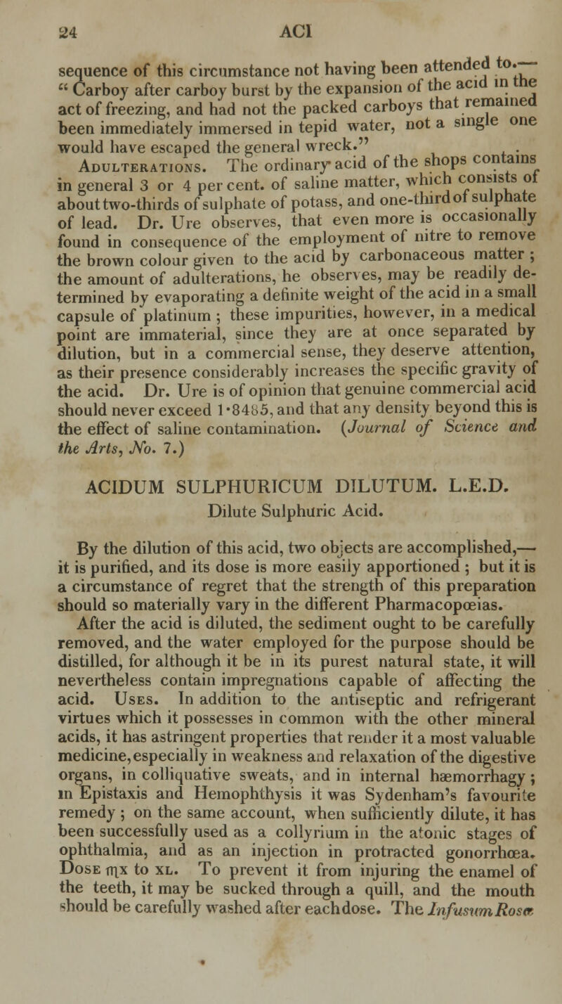 sequence of this circumstance not having been attended to*~  Carboy after carboy burst by the expansion of the acid in the act of freezing, and had not the packed carboys that remained been immediately immersed in tepid water, not a single one would have escaped the general wreck. . Adulterations. The ordinary acid of the shops contains in general 3 or 4 percent, of saline matter, which consists oi about two-thirds of sulphate of potass, and one-third ot sulphate of lead. Dr. Ure observes, that even more is occasionally found in consequence of the employment of nitre to remove the brown colour given to the acid by carbonaceous matter ; the amount of adulterations, he observes, may be readily de- termined by evaporating a definite weight of the acid in a small capsule of platinum ; these impurities, however, in a medical point are immaterial, since they are at once separated by dilution, but in a commercial sense, they deserve attention, as their presence considerably increases the specific gravity of the acid. Dr. Ure is of opinion that genuine commercial acid should never exceed 1-8485, and that any density beyond this is the effect of saline contamination. (Journal of Science and the Arts, M. 7.) ACIDUM SULPHURICUM DILUTUM. L.E.D. Dilute Sulphuric Acid. By the dilution of this acid, two objects are accomplished,— it is purified, and its dose is more easily apportioned ; but it is a circumstance of regret that the strength of this preparation should so materially vary in the different Pharmacopoeias. After the acid is diluted, the sediment ought to be carefully removed, and the water employed for the purpose should be distilled, for although it be in its purest natural state, it will nevertheless contain impregnations capable of affecting the acid. Uses. In addition to the antiseptic and refrigerant virtues which it possesses in common with the other mineral acids, it has astringent properties that render it a most valuable medicine, especially in weakness and relaxation of the digestive organs, in colliquative sweats, and in internal haemorrhagy; in Epistaxis and Hemophthysis it was Sydenham's favourite remedy ; on the same account, when sufficiently dilute, it has been successfully used as a collyrium in the atonic stages of ophthalmia, and as an injection in protracted gonorrhoea. Dose v\x to xl. To prevent it from injuring the enamel of the teeth, it may be sucked through a quill, and the mouth should be carefully washed after eachdose. The InfusumRostr,