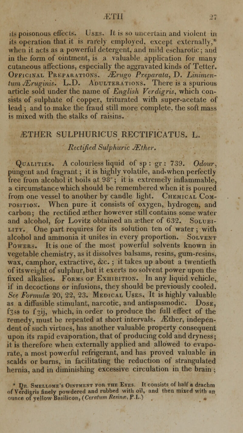 v:ru n its poisonous effects. Uses. It is so uncertain and violent in its operation that it is rarely employed, except externally,* when it acts as a powerful detergent, and mild escharotic; and in the form of ointment, is a valuable application for many cutaneous affections, especially the aggravated kinds of Tetter. Officinal Preparations. JErugo Preparata, D. Linimen- turri JEruginis. L.D. Adulterations. There is a spurious article sold under the name of English Verdigris, which con- sists of sulphate of copper, triturated with super-acetate of lead ; and to make the fraud still more complete, the soft mass is mixed with the stalks of raisins. JETHER SULPHURICUS RECTIFICATUS. L. Rectified, Sulphuric JEther. Qualities. A colourless liquid of sp : gr : 739. Odour, pungent and fragrant; it is highly volatile, and^when perfectly free from alcohol it boils at 98°; it is extremely inflammable, a circumstance which should be remembered when it is poured from one vessel to another by candle light. Chemical Com- position. When pure it consists of oxygen, hydrogen, and carbon; the rectified aether however still contains some water and alcohol, for Lovitz obtained an aether of 632. Solubi- lity. One part requires for its solution ten of water; with alcohol and ammonia it unites in every proportion. Solvent Powers. It is one of the most powerful solvents known in vegetable chemistry, as it dissolves balsams, resins, gum-resins, wax, camphor, extractive, &c.; it takes up about a twentieth of its weight of sulphur, but it exerts no solvent power upon the fixed alkalies. Forms of Exhibition. In any liquid vehicle, if in decoctions or infusions, they should be previously cooled. See Formxdas, 20, 22, 23. Medical Uses. It is highly valuable as a diffusible stimulant, narcotic, and antispasmodic. Dose, f3ss to f 31J, which, in order to produce the full effect of the remedy, must be repeated at short intervals. iEther, indepen- dent of such virtues, has another valuable property consequent upon its rapid evaporation, that of producing cold and dryness; it is therefore when externally applied and allowed to evapo- rate, a most powerful refrigerant, and has proved valuable in scalds or burns, in facilitating the reduction of strangulated hernia, and in diminishing excessive circulation in the brain ; * Dr. Smellome's Ointment for the Eyes. It consists of half a drachm of Verdigris finely powdered and rubbed with oil, and then mixed with an ounce of yellow Basilicon, (Citatum Rtsina, PL > «,