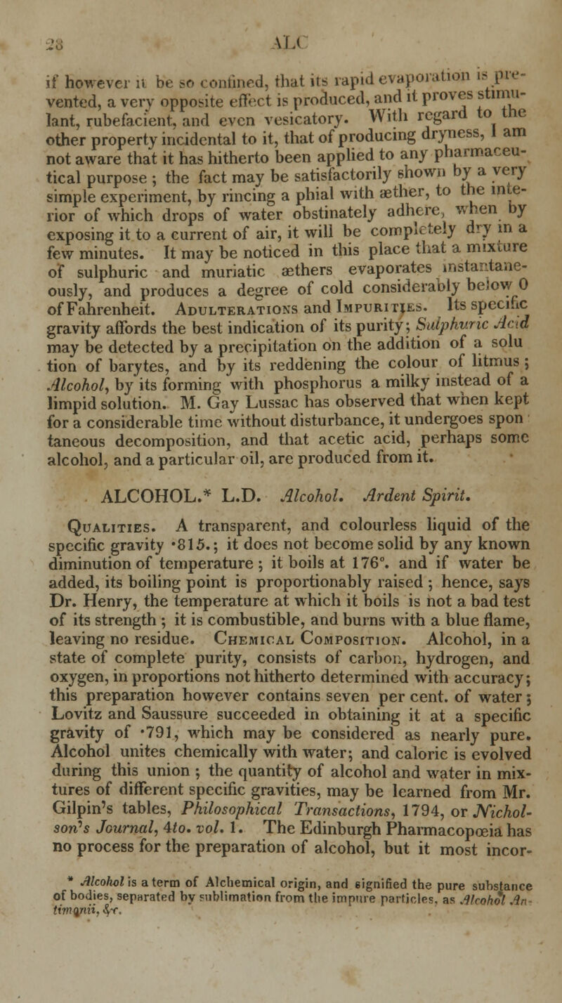 2$ M-< if however u be so confined, that its rapid evaporation is pre- vented, a very opposite effect is produced, and it proves stimu- lant, rubefacient, and even vesicatory. With regard to tne other property incidental to it, that of producing dryness, 1 am not aware that it has hitherto been applied to any pharmaceu- tical purpose ; the fact may be satisfactorily shown by a very simple experiment, by rincing a phial with aether, to the inte- rior of which drops of water obstinately adhere, when by exposing it to a current of air, it will be completely dry in a few minutes. It may be noticed in this place that a mixture of sulphuric and muriatic aethers evaporates instantane- ously, and produces a degree of cold considerably below 0 of Fahrenheit. Adulterations and Impurities, fe specific gravity affords the best indication of its purity; Sulphuric Acid may be detected by a precipitation on the addition of a solu tion of barytes, and by its reddening the colour of litmus ; Alcohol, by its forming with phosphorus a milky instead of a limpid solution. M. Gay Lussac has observed that when kept for a considerable time without disturbance, it undergoes spon taneous decomposition, and that acetic acid, perhaps some alcohol, and a particular oil, are produced from it. ALCOHOL.* L.D. Alcohol. Ardent Spirit. Qualities. A transparent, and colourless liquid of the specific gravity *815.; it does not become solid by any known diminution of temperature ; it boils at 176°. and if water be added, its boiling point is proportionably raised ; hence, says Dr. Henry, the temperature at which it boils is not a bad test of its strength ; it is combustible, and burns with a blue flame, leaving no residue. Chemical Composition. Alcohol, in a state of complete purity, consists of carbon, hydrogen, and oxygen, in proportions not hitherto determined with accuracy; this preparation however contains seven per cent, of water; Lovitz and Saussure succeeded in obtaining it at a specific gravity of -791, which may be considered as nearly pure. Alcohol unites chemically with water; and caloric is evolved during this union ; the quantity of alcohol and water in mix- tures of different specific gravities, may be learned from Mr. Gilpin's tables, Philosophical Transactions, 1794, or Nichol- son's Journal, 4to. vol. 1. The Edinburgh Pharmacopoeia has no process for the preparation of alcohol, but it most incor- * Alcohol is a term of Alchemical origin, and signified the pure substance of bodies, sepnrated by sublimation from the impure particles, as Alcohol An*
