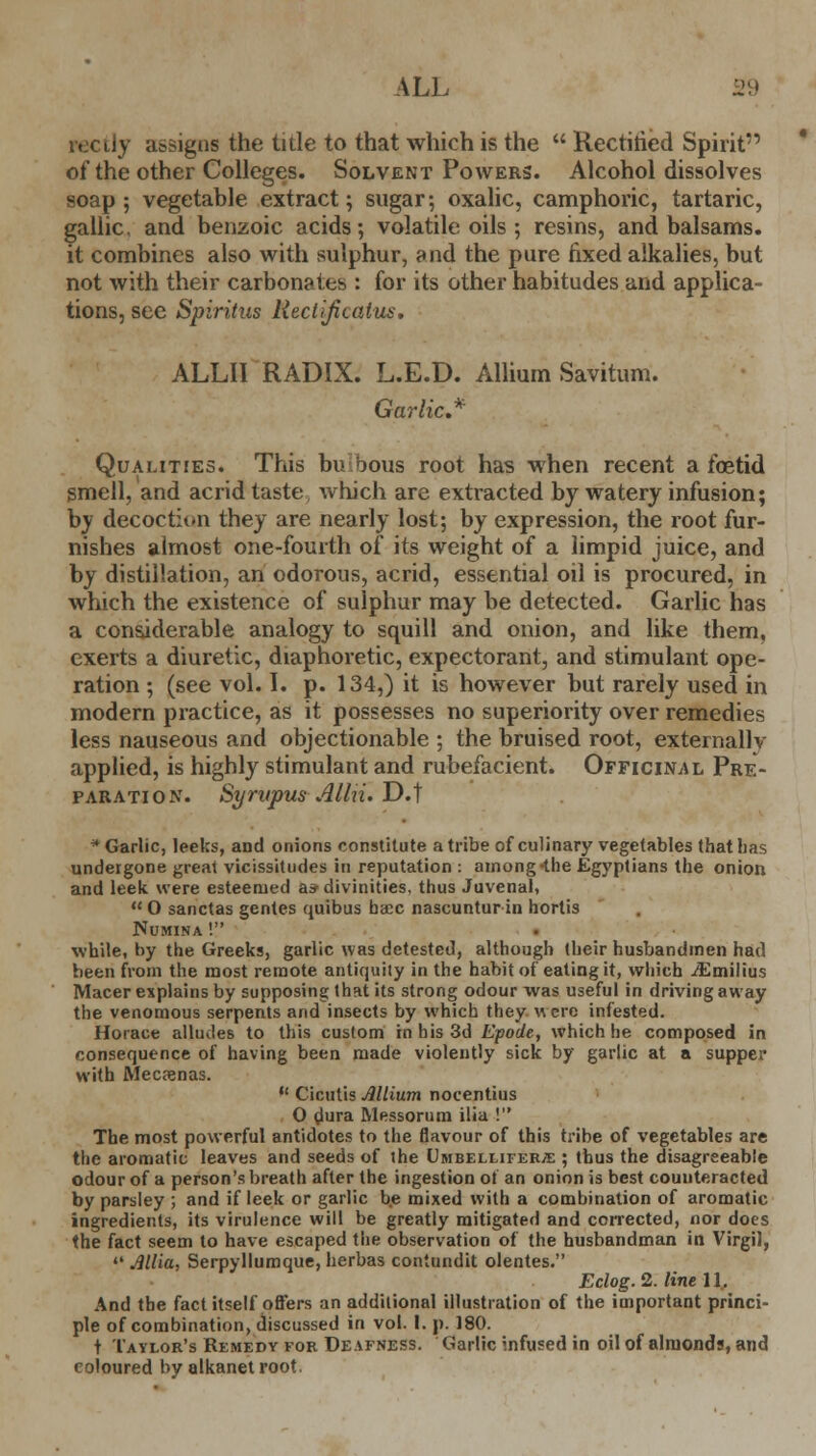 ALL 1.' rectly assigns the title to that which is the  Rectitied Spirit of the other Colleges. Solvent Powers. Alcohol dissolves soap; vegetable extract; sugar; oxalic, camphoric, tartaric, gallic, and benzoic acids; volatile oils ; resins, and balsams, it combines also with sulphur, and the pure fixed alkalies, but not with their carbonates : for its other habitudes and applica- tions, see Spiritus Rectijicatus. ALLII RADIX. L.E.D. Allium Savitum. Garlic* Qualities. This bulbous root has when recent a foetid smell, and acrid taste which are extracted by watery infusion; bv decoction they are nearly lost; by expression, the root fur- nishes almost one-fourth of its weight of a limpid juice, and by distillation, an odorous, acrid, essential oil is procured, in which the existence of sulphur may be detected. Garlic has a considerable analogy to squill and onion, and like them, exerts a diuretic, diaphoretic, expectorant, and stimulant ope- ration ; (see vol. I. p. 134,) it is however but rarely used in modern practice, as it possesses no superiority over remedies less nauseous and objectionable ; the bruised root, externallv applied, is highly stimulant and rubefacient. Officinal Pre- paration. SyrapusAllii.T).] ■ Garlic, leeks, and onions constitute a tribe of culinary vegetables that lias undergone great vicissitudes in reputation : among-the Egyptians the onion and leek were esteemed a* divinities, thus Juvenal,  O sanctas gentes quibus baec nascuntur in hortis Numina ! while, by the Greeks, garlic was detested, although their husbandmen had been from the most remote antiquity in the habit of eating it, which iEmilius Macer explains by supposing that its strong odour was useful in driving away the venomous serpents and insects by which they Were infested. Horace alludes to this custom in his 3d Epode, which he composed in consequence of having been made violently sick by garlic at a supper with Mecpenas.  Cicutis Allium nocentius O dura Messorum ilia ! The most powerful antidotes to the flavour of this tribe of vegetables are the aromatic leaves and seeds of the Umbellifer^: ; thus the disagreeable odour of a person's breath after the ingestion of an onion is best counteracted by parsley ; and if leek or garlic be mixed with a combination of aromatic ingredients, its virulence will be greatly mitigated and corrected, nor does the fact seem to have escaped the observation of the husbandman in Virgil,  Allia, Serpyllumque,herbas contundit olentes. Eclog. 2. line 11. And the fact itself offers an additional illustration of the important princi- ple of combination, discussed in vol. 1. p. 180. t Taylor's Remedy for Deafness. Garlic infused in oil of almonds, and coloured by alkanet root.