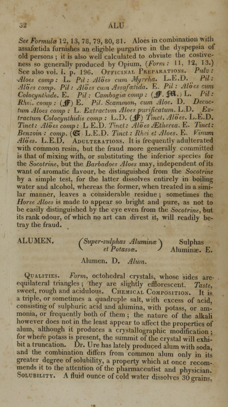 See Formula 12,13, 78, 79, 80, 81. Aloes in combination with assafoetida furnishes an eligible purgative in the dyspepsia of old persons ; it is also well calculated to obviate the costive- ness so generally produced by Opium, (Form: 11, 12, 13.) See also vol. I. p. 196. Officinal Preparations. Pulv : Aloes comp: L. Pit: Aloes cum Myrrha. L.E.D. Pil: Aloes comp. Pil: Aloes cum Assafcelida. E. Pil: Aloes cum Colocynthide. E. Pil: Cambogia comp : (if. $ft.; L. Pil: Rhti. comp : (JF) E. PH. Scammojt, cum Aloe. D. DecoC' turn Aloes comp : L. Extractvm Aloes purificatum. L.D. Ex- tractum Colocynlhidis comp : L.D. (Jf) Tinct. Aloes. L.E.D. Tinct: Aloes comp: L.E.D. Tmcjk.: Aloes JEtherca.E. Tinct: Benzoin : comp. (®f L.E.D. Tinct: Rh'i el Aloes. E. Vinum Aloes. L.E.D. Adulterations. It is frequently adulterated with common resin, but the fraud more generally committed is that of mixing with, or substituting the inferior species for the Socotrine, but the Barbadoes Aloes may, independent of its want of aromatic flavour, be distinguished from the Socotrine by a simple test, for the latter dissolves entirely in boiling water and alcohol, whereas the former, when treated in a simi- lar manner, leaves a considerable residue ; sometimes the Horse Aloes is made to appear so bright and pure, as not to be easily distinguished by the eye even from the Socotrine, but its rank odour, of which no art can divest it, will readily be- tray the fraud. ALUMEN. (Super-sulphas Alumince\ Sulphas ^ el Potasses. s Aluminae. E. Alumen. D. Alum. Qualities. Form, octohedral crystals, whose sides are- equilateral triangles; they are slightly efflorescent. Taste, sweet, rough and acidulous. Chemical Composition. It is a triple, or sometimes a quadruple salt, with excess of acid, consisting of sulphuric acid and alumina, with potass, or am- monia, or frequently both of them ; the nature of the alkali however does not in the least appear to affect the properties of alum, although it produces a crystallographic modification; for where potass is present, the summit of the crystal will exhi- bit a truncation. Dr. Ure has lately produced alum with soda, and the combination differs from common alum only in its greater degree of solubility, a property which at once recom- mends it to the attention of the pharmaceutist and physician. Solubility. A fluid ounce of cold water dissolves 30 grains*.