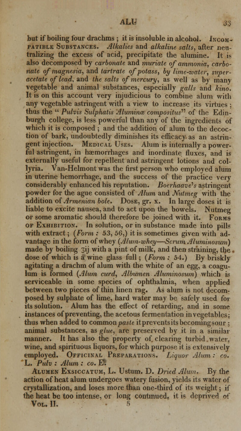 but if boiling lour drachms ; it is insoluble in alcohol. Incom- patible Substances. Alkalies and alkaline salts, after neu- tralizing the excess of acid, precipitate the alumine. It is also decomposed by carbonate and muriate of ammonia, carbo- nate of magnesia, and tartrate of potass, by lime-roatcr, super- acetate of lead, and the salts of mercury, as well as by many vegetable and animal substances, especially galls and kino. It is on this account very injudicious to combine alum with any vegetable astringent with a view to increase its virtues : thus the  Pulvis Sulphatis Alumina compositus^ of the Edin- burgh college, is less powerful than any of the ingredients of which it is composed ; and the addition of alum to the decoc- tion of bark, undoubtedly diminishes its efficacy- as an astrin- gent injection. Medical Uses. Alum is internally a power- ful astringent, in haemorrhages and inordinate fluxes, and is externally useful for repellent and astringent lotions and col- lyria. Van-Helmont was the first person who employed alum in uterine hemorrhage, and the success of the practice very considerably enhanced his reputation. Boerhaave^s astringent powder for the ague consisted of Alum and Nutmeg with the addition of Armenian bole. Dose, gr. x. In large doses it is liable to excite nausea, and to act upon the bowels. Nutmeg or some aromatic should therefore be joined with it. Forms of Exhibition. In solution, or in substance made into pills with extract; {Form : 53, 56,) it is sometimes given with ad- vantage in the form of whey (Alum-whey—Scrum Aluminosum) made by boiling 3ij with a pint of milk, and then straining, the ■ dose of which is a wine glass full; (Form : 54.) By briskly agitating a drachm of alum with the white of an egg, a coagu- lum is formed (Alum curd, Albumen Aluminosum) which is serviceable in some species of ophthalmia, when applied between two pieces of thin linen rag. As alum is not decom- posed by sulphate of lime, hard water may be safely used for its solution. Alum has the effect of retarding, and in some instances of preventing, the acetous fermentation in vegetables; thus when added to commonpasie it prevents its becoming sour; animal substances, as glue, are preserved by it in a similar manner. It has also the property of. clearing turbid. water, wine, and spirituous liquors, for which purpose it is extensively employed. Officinal Preparations. Liquor Alum: co. L. Pulv : Alum : co. E*. Alumen Exsiccatum, L. Ustum. D. Dried Alum. By the action of heat alum undergoes watery fusion, yields its water of crystallization, and loses more than one-third of its weight; if the heat be too intense, or long continued, it is deprived of Vol. II.