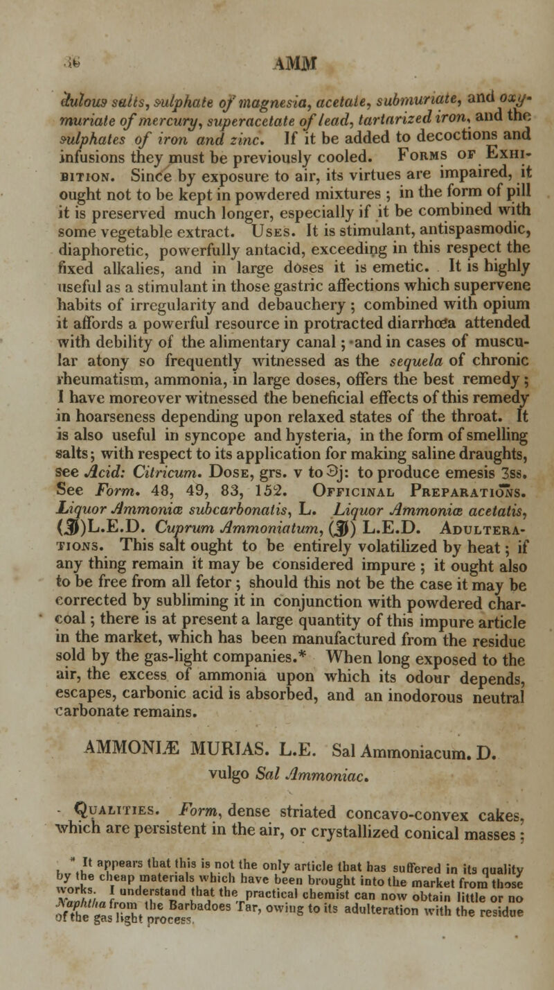 >>• AMM tlulou9 salts, s-ulphate of magnesia, acetate, submuriate, and oxy- muriate of mercury, superacetate of lead, tartarized iron, and the s-ulphates of iron and zinc. If it be added to decoctions and infusions they must be previously cooled. Forms of Exhi- bition. Since by exposure to air, its virtues are impaired, it ought not to be kept in powdered mixtures ; in the form of pill it is preserved much longer, especially if it be combined with some vegetable extract. Uses. It is stimulant, antispasmodic, diaphoretic, powerfully antacid, exceeding in this respect the fixed alkalies, and in large doses it is emetic. It is highly useful as a stimulant in those gastric affections which supervene habits of irregularity and debauchery ; combined with opium it affords a powerful resource in protracted diarrhoea attended with debility of the alimentary canal; -and in cases of muscu- lar atony so frequently witnessed as the sequela of chronic rheumatism, ammonia, in large doses, offers the best remedy; I have moreover witnessed the beneficial effects of this remedy in hoarseness depending upon relaxed states of the throat. It is also useful in syncope and hysteria, in the form of smelling salts; with respect to its application for making saline draughts, see Acid: Citricum. Dose, grs. v to3j: to produce emesis 3ss. See Form. 48, 49, 83, 152. Officinal Preparations. Liquor Ammonia, subcarbonalis, L. Liquor Ammonias acetatis, (^)L.E.D. Cuprum Ammoniatum, ($) L.E.D. Adultera- tions. This salt ought to be entirely volatilized by heat; if any thing remain it may be considered impure ; it ought also to be free from all fetor ; should this not be the case it may be corrected by subliming it in conjunction with powdered char- coal ; there is at present a large quantity of this impure article in the market, which has been manufactured from the residue sold by the gas-light companies.* When long exposed to the air, the excess of ammonia upon which its odour depends, escapes, carbonic acid is absorbed, and an inodorous neutral carbonate remains. AMMONLE MURIAS. L.E. Sal Ammoniacum. D. vulgo Sal Ammoniac. Qualities. Form, dense striated concavo-convex cakes, which are persistent in the air, or crystallized conical masses : • It appears that this is not the only article that has suffered in its quality by the cheap materials which have been brought into the market from those works. I understand that the practical chemist can now obtain little or no W^tpwc«5 ^ 0Whlg t0 US adu,teration 5B the residue