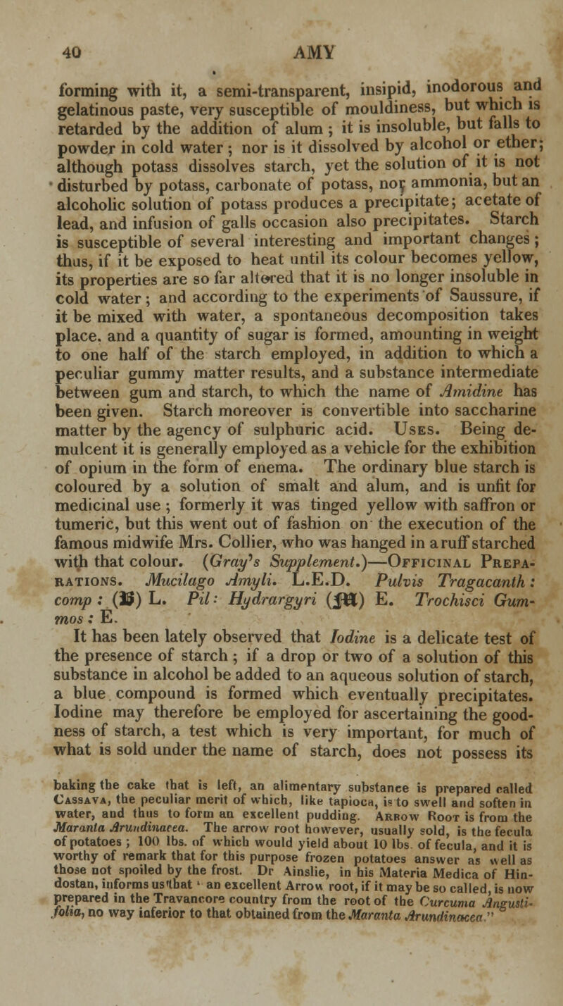 forming with it, a semi-transparent, insipid, inodorous and gelatinous paste, very susceptible of mouldiness, but which is retarded by the addition of alum ; it is insoluble, but falls to powder in cold water ; nor is it dissolved by alcohol or ether; although potass dissolves starch, yet the solution of it is not • disturbed by potass, carbonate of potass, nor. ammonia, but an alcoholic solution of potass produces a precipitate; acetate of lead, and infusion of galls occasion also precipitates. Starch is susceptible of several interesting and important changes; thus, if it be exposed to heat until its colour becomes yellow, its properties are so far altered that it is no longer insoluble in cold water; and according to the experiments of Saussure, if it be mixed with water, a spontaneous decomposition takes place, and a quantity of sugar is formed, amounting in weight to one half of the starch employed, in addition to which a peculiar gummy matter results, and a substance intermediate between gum and starch, to which the name of Amidine has been given. Starch moreover is convertible into saccharine matter by the agency of sulphuric acid. Uses. Being de- mulcent it is generally employed as a vehicle for the exhibition of opium in the form of enema. The ordinary blue starch is coloured by a solution of smalt and alum, and is unfit for medicinal use ; formerly it was tinged yellow with saffron or tumeric, but this went out of fashion on the execution of the famous midwife Mrs. Collier, who was hanged in aruffstarched with that colour. (Gray's Supplement.)—Officinal Prepa- rations. Mucilago Amyli. L.E.D. Pulvis Tragacanth: comp : (U) L. Pil: Hydrargyri (JH) E. Trochisci Gum- mos: E. It has been lately observed that Iodine is a delicate test of the presence of starch ; if a drop or two of a solution of this substance in alcohol be added to an aqueous solution of starch, a blue compound is formed which eventually precipitates. Iodine may therefore be employed for ascertaining the good- ness of starch, a test which is very important, for much of what is sold under the name of starch, does not possess its baking the cake that is left, an alimentary substance is prepared called Cassava, the peculiar merit of which, like tapioca, is to swell and soften in water, and thus to form an excellent pudding. Arrow Root is from the Maranta Jlruitdinacea. The arrow root however, usually sold, is the fecula of potatoes ; 100 lbs. of which would yield about 10 lbs of fecula, and it is worthy of remark that for this purpose frozen potatoes answer as well as those not spoiled by the frost. Dr Ainslie, in his Materia Medica of Hin- dostan, informs usthat' an excellent Arrow root, if it may be so called, is now prepared in the Travancore country from the root of the Curcuma Aneusti- folia, no way inferior to that obtained from the Maranta Arundinacea 