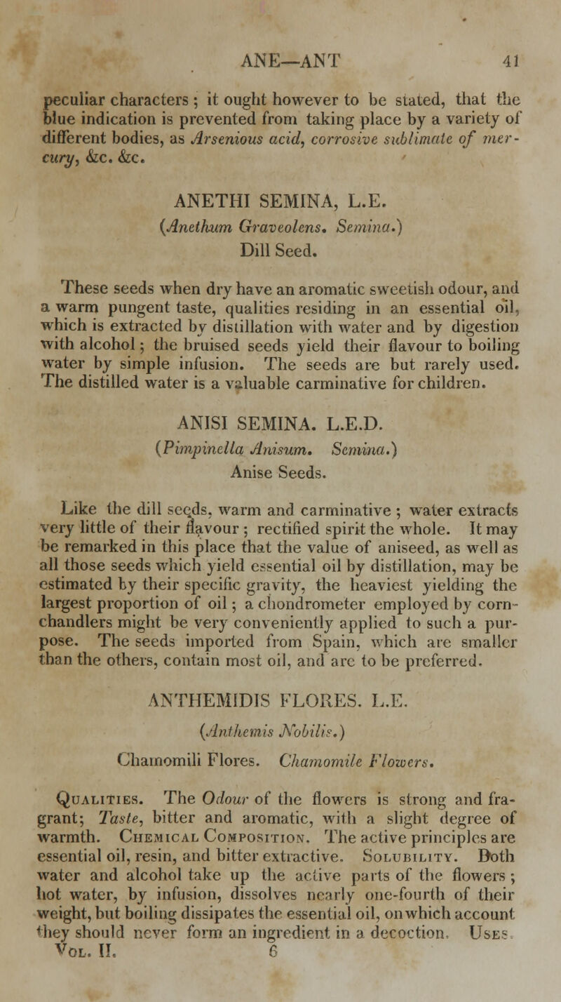 peculiar characters ; it ought however to be stated, that the blue indication is prevented from taking place by a variety of different bodies, as Arsenious acid, corrosive sublimate of mer- cury, &c. &c. ANETHI SEMINA, L.E. (Anethum Graveolens. Semina.) Dill Seed. These seeds when dry have an aromatic sweetish odour, and a warm pungent taste, qualities residing in an essential oil, which is extracted by distillation with water and by digestion with alcohol; the bruised seeds yield their flavour to boiling water by simple infusion. The seeds are but rarely used. The distilled water is a valuable carminative for children. ANISI SEMINA. L.E.D. (Pimpinella Anisum. Semina.) Anise Seeds. Like the dill seqds, warm and carminative ; water extracts very little of their flavour ; rectified spirit the whole. It may be remarked in this place that the value of aniseed, as well as all those seeds which yield essential oil by distillation, may be estimated by their specific gravity, the heaviest yielding the largest proportion of oil; a chondrometer employed by corn- chandlers might be very conveniently applied to such a pur- pose. The seeds imported from Spain, which are smaller than the others, contain most oil, and are to be preferred. ANTIIEMIDIS FLORES. L.E. {Anthem is Kobilis.) Chainomili Flores. Chamomile Flowers. Qualities. The Odour of the flowers is strong and fra- grant; Taste, bitter and aromatic, with a slight degree of warmth. Chemical Composition. The active principles are essential oil, resin, and bitter extractive. Solubility. Doth water and alcohol take up the active parts of the flowers ; hot water, by infusion, dissolves nearly one-fourth of their weight, but boiling dissipates the essential oil, on which account <hey should never form an ingredient in a decoction, Use1: Vol, II. 6