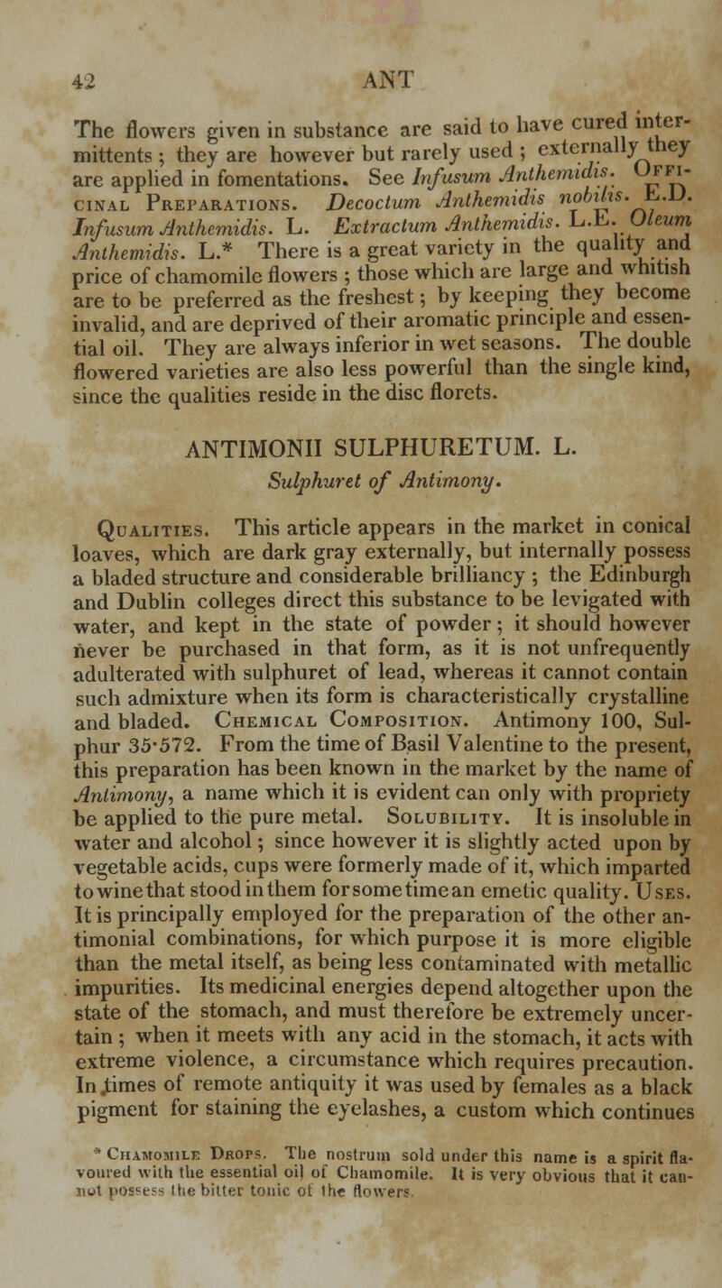 The flowers given in substance are said to have cured inter- mittents ; they are however but rarely used ; externally they are applied in fomentations. Sec lnfusum Anthemidis. Uffi- cinal Preparations. Decoctum Anthemidis nobihs.&.D. lnfusum Anthemidis. L. Extractum Anthemidis. L.E.Oleum Anthemidis. L.* There is a great variety in the quality and price of chamomile flowers ; those which are large and whitish are to be preferred as the freshest; by keeping they become invalid, and are deprived of their aromatic principle and essen- tial oil. They are always inferior in wet seasons. The double flowered varieties are also less powerful than the single kind, since the qualities reside in the disc florets. ANTIMONII SULPHURETUM. L. Sulphuret of Antimony. Qualities. This article appears in the market in conical loaves, which are dark gray externally, but internally possess a bladed structure and considerable brilliancy ; the Edinburgh and Dublin colleges direct this substance to be levigated with water, and kept in the state of powder; it should however never be purchased in that form, as it is not unfrequently adulterated with sulphuret of lead, whereas it cannot contain such admixture when its form is characteristically crystalline and bladed. Chemical Composition. Antimony 100, Sul- phur 35-572. From the time of Basil Valentine to the present, this preparation has been known in the market by the name of Antimony, a name which it is evident can only with propriety be applied to the pure metal. Solubility. It is insoluble in water and alcohol; since however it is slightly acted upon by vegetable acids, cups were formerly made of it, which imparted to wine that stood in them forsometimean emetic quality. Uses. It is principally employed for the preparation of the other an- timonial combinations, for which purpose it is more eligible than the metal itself, as being less contaminated with metallic impurities. Its medicinal energies depend altogether upon the state of the stomach, and must therefore be extremely uncer- tain ; when it meets with any acid in the stomach, it acts with extreme violence, a circumstance which requires precaution. Injtimes of remote antiquity it was used by females as a black pigment for staining the eyelashes, a custom which continues * Chamomile Drops. The nostrum sold under this name is a spirit fla- voured with the essential oil of Chamomile. It is very obvious that it can- not posce?-< Hie bitter tonic ot th« flowers