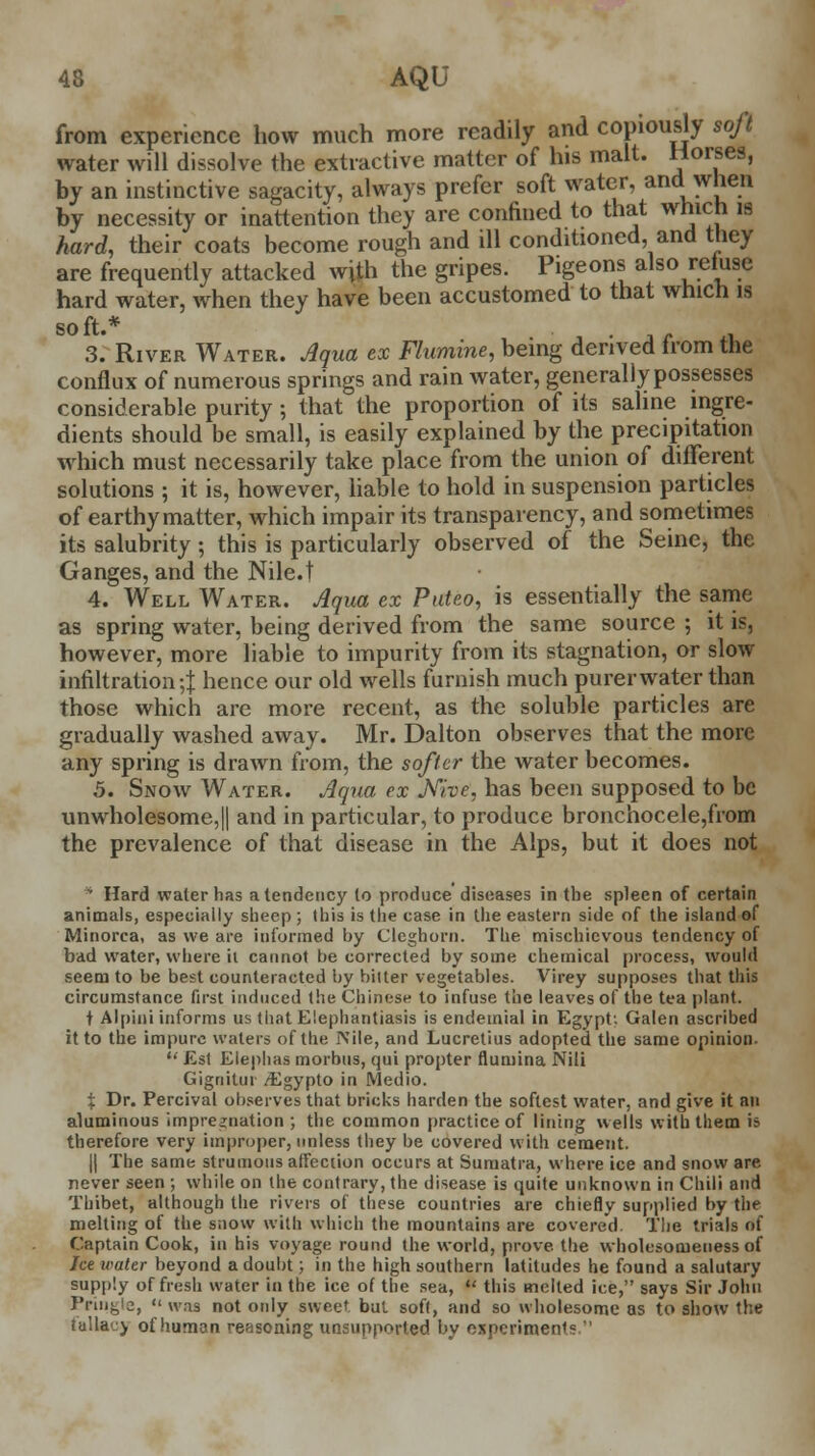 from experience how much more readily and copiously soft water will dissolve the extractive matter of his malt. Horses, by an instinctive sagacity, always prefer soft water, and when by necessity or inattention they are confined to that which is hard, their coats become rough and ill conditioned, and they are frequently attacked with the gripes. Pigeons also refuse hard water, when they have been accustomed to that which is so ft.* 3. River Water. Aqua ex Flumine, being derived from the conflux of numerous springs and rain water, generally possesses considerable purity; that the proportion of its saline ingre- dients should be small, is easily explained by the precipitation which must necessarily take place from the union of different solutions ; it is, however, liable to hold in suspension particles of earthy matter, which impair its transparency, and sometimes its salubrity; this is particularly observed of the Seine, the Ganges, and the Nile.t 4. Well Water. Aqua ex Puteo, is essentially the same as spring water, being derived from the same source ; it is, however, more liable to impurity from its stagnation, or slow infiltration^ hence our old wells furnish much purer water than those which are more recent, as the soluble particles are gradually washed away. Mr. Dalton observes that the more any spring is drawn from, the softer the water becomes. 5. Snow Water. Aqua ex Nhe, has been supposed to be unwholesome,|| and in particular, to produce bronchocele,from the prevalence of that disease in the Alps, but it does not * Hard water has a tendency to produce diseases in the spleen of certain animals, especially sheep ; this is the case in the eastern side of the island of Minorca, as we are informed by Cleghorn. The mischievous tendency of bad water, where it cannot be corrected by some chemical process, would seem to be best counteracted by bitter vegetables. Virey supposes that this circumstance first induced the Chinese to infuse the leaves of the tea plant. t Alpini informs us that Elephantiasis is endemial in Egypt: Galen ascribed it to the impure waters of the JVile, and Lucretius adopted the same opinion.  Est Elephas morbus, qui propter flumina Nili Gignitui /Egypto in Medio. % Dr. Percival observes that bricks harden the softest water, and give it an aluminous impregnation ; the common practice of lining wells with them is therefore very improper, unless they be covered with cement. || The same strumous affection occurs at Sumatra, where ice and snow are never seen ; while on the contrary, the disease is quite unknown in Chili and Thibet, although the rivers of these countries are chiefly supplied by the melting of the snow with which the mountains are covered The trials of Captain Cook, in his voyage round the world, prove, the wholesomeness of let water beyond a doubt; in the high southern latitudes he found a salutary supply of fresh water in the ice of the sea,  this melted ice, says Sir John Prin^a,  was not only sweet but soft, and so wholesome as to show the tallacy of human reasoning unsupported by experiment!: 