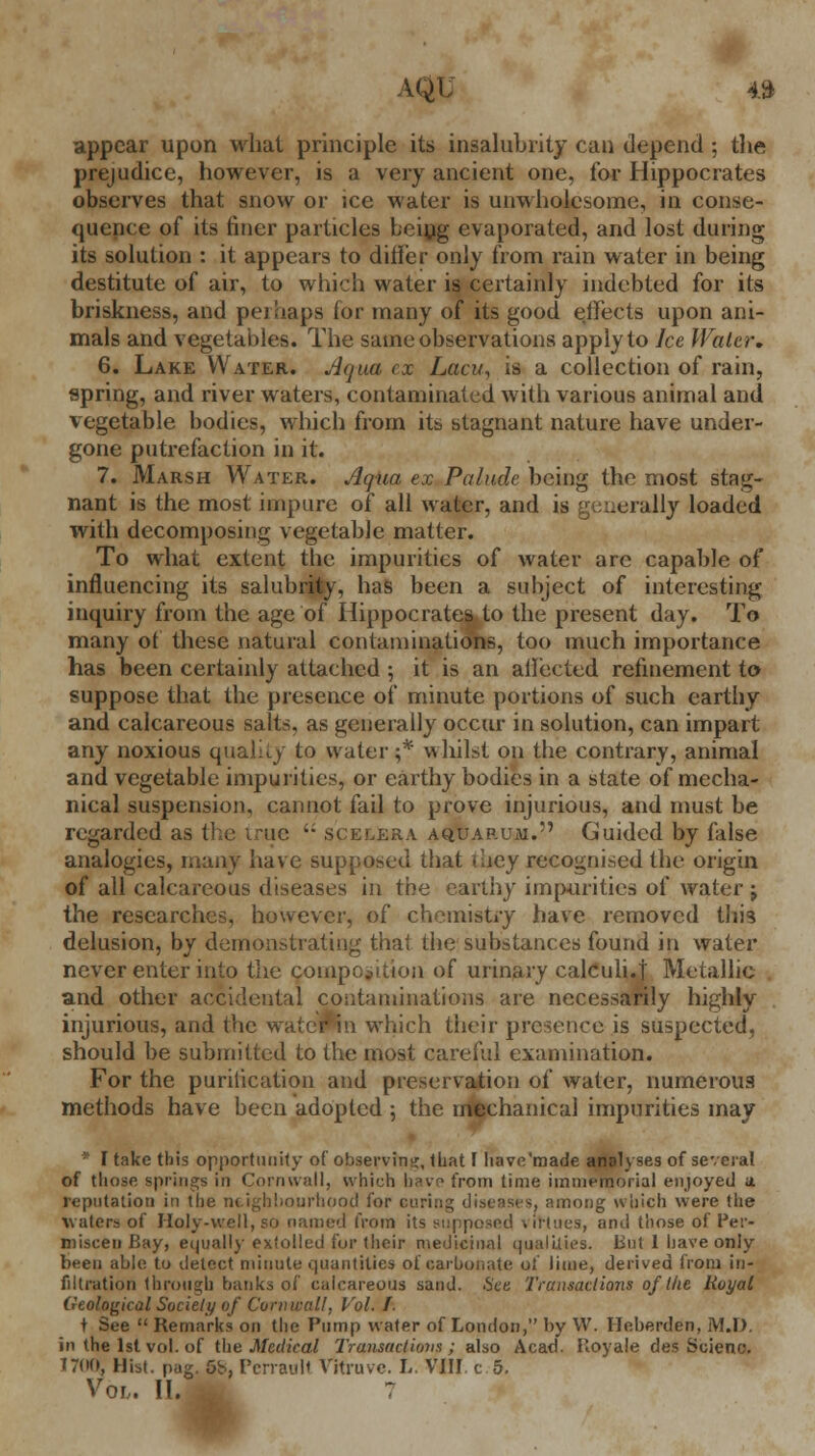 appear upon what principle its insalubrity can depend ; the prejudice, however, is a very ancient one, for Hippocrates observes that snow or ice water is unwholesome, in conse- quence of its finer particles being evaporated, and lost during its solution : it appears to differ only from rain water in being destitute of air, to which water is certainly indebted for its briskness, and pet haps for many of its good effects upon ani- mals and vegetables. The same observations apply to Ice Water. 6. Lake Water. Aqua ex Lacu, is a collection of rain, spring, and river waters, contaminated with various animal and vegetable bodies, which from its stagnant nature have under- gone putrefaction in it. 7. Marsh Water. Aqua ex Palude being the most stag- nant is the most impure of all water, and is generally loaded with decomposing vegetable matter. To what extent the impurities of water are capable of influencing its salubrity, has been a subject of interesting inquiry from the age of Hippocrates to the present day. To many of these natural contaminations, too much importance has been certainly attached ; it is an allected refinement to suppose that the presence of minute portions of such earthy and calcareous salts, as generally occur in solution, can impart any noxious quality to water;* whilst on the contrary, animal and vegetable impurities, or earthy bodies in a state of mecha- nical suspension, cannot fail to prove injurious, and must be regarded as the true  scelera aquarum. Guided by false analogies, many have supposed that \hey recognised the origin of all calcareous diseases in the earthy impurities of water j the researches, however, of chemisti-y have removed this delusion, by demonstrating that the substances found in water never enter into the composition of urinary calculi.]' Metallic and other accidental contaminations are necessarily highly injurious, and the water*in which their presence is suspected, should be submitted to the most careful examination. For the publication and preservation of water, numerous methods have been adopted ; the mechanical impurities may * I take this opportunity of observing, that F have'made analyses of several of those springs in Cornwall, which have from time immemorial enjoyed a reputation in the neighbourhood for curing diseases, among which were the waters of Holy-well, so named from its supposed virtues, and those of Per- miscen Bay, equally extolled fur their medicinal qualities. But 1 have only been able to detect minute quantities of carbonate oi lime, derived from in- filtration through banks of calcareous sand. .See Transactions of the Royal Geological Society of Cornwall, Vol. I. t See  Remarks on the Pump water of London, by W. Heberden, MJ). in the 1st vol. of the Medical Transactions; also Acad. Royale des Scieno. 17(10, Hist. pag. 5b, PcnauH Vitruvc. L. VIII. c 5. Vor. II. I :