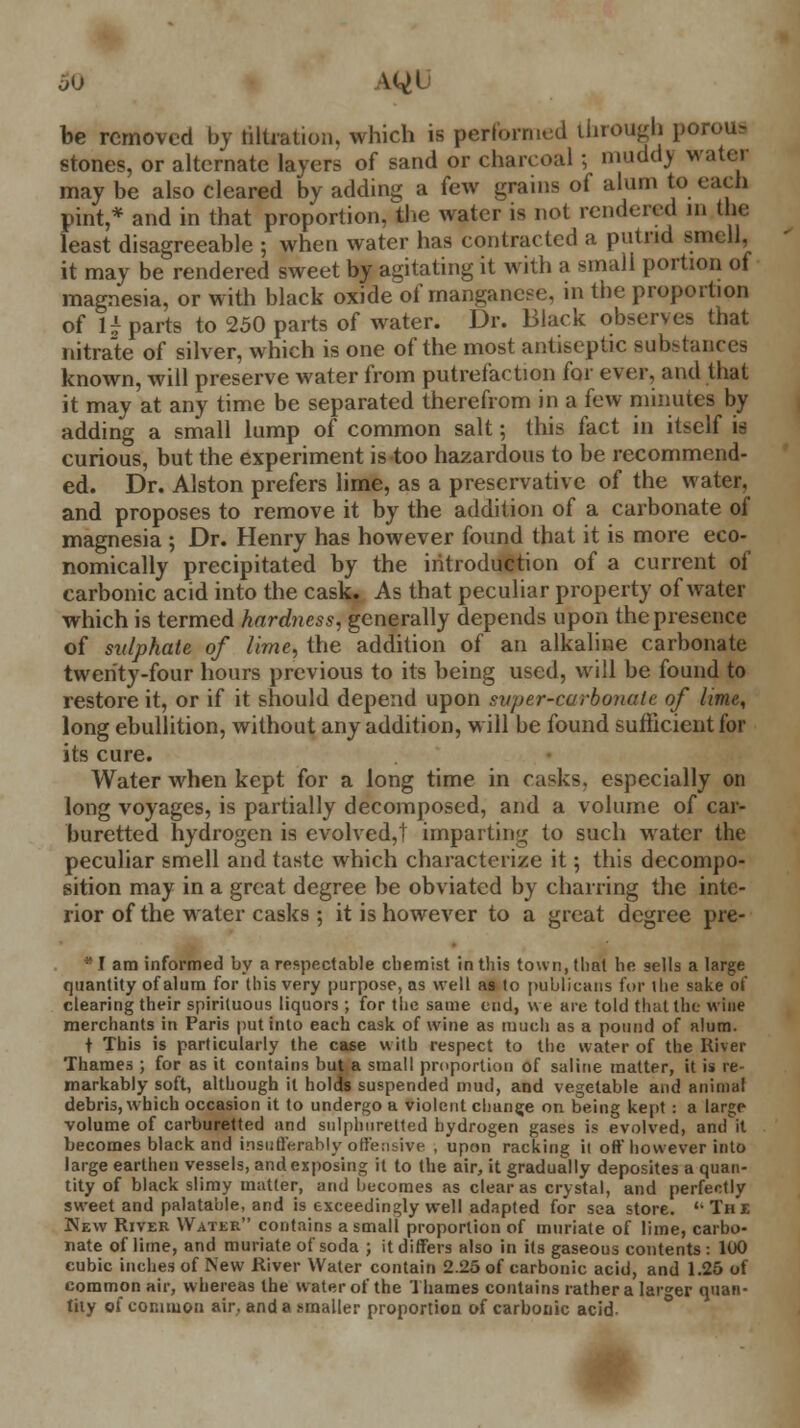 60 u^U be removed by titration, which is performed through por< stones, or alternate layers of sand or charcoal; muddv water may be also cleared by adding a few grains of alum to each pint,* and in that proportion, the water is not rendered id the least disagreeable ; when water has contracted a putrid smell, it may be rendered sweet by agitating it with a small portion of magnesia, or with black oxide of manganese, in tbe proportion of U parts to 250 parts of water. Dr. Black observes that nitrate of silver, which is one of the most antiseptic substances known, will preserve water from putrefaction for ever, and that it may at any time be separated therefrom in a few minutes by adding a small lump of common salt; this fact in itself is curious, but the experiment is too hazardous to be recommend- ed. Dr. Alston prefers lime, as a preservative of the water, and proposes to remove it by the addition of a carbonate of magnesia ; Dr. Henry has however found that it is more eco- nomically precipitated by the introduction of a current of carbonic acid into the cask. As that peculiar property of water which is termed hardness, generally depends upon the presence of sulphate of lime, the addition of an alkaline carbonate twenty-four hours previous to its being used, will be found to restore it, or if it should depend upon super-carbonate of lime, long ebullition, without any addition, will be found sufficient for its cure. Water when kept for a long time in casks, especially on long voyages, is partially decomposed, and a volume of car- buretted hydrogen is evolved,! imparting to such water the peculiar smell and taste which characterize it; this decompo- sition may in a great degree be obviated by charring the inte- rior of the water casks ; it is however to a great degree pre- *I am informed by a respectable chemist in this town, that he sells a large quantity of alum for this very purpose, as well as to publicans for i lie sake of clearing their spirituous liquors ; for the same end, we are told that the wine merchants in Paris put into each cask of wine as much as a pound of alum. t This is particularly the case with respect to the water of the River Thames ; for as it contains but a small proportion of saline matter, it is re- markably soft, although it holds suspended mud, and vegetable and animal debris, which occasion it to undergo a violent change on being kept : a large volume of carburetted and sulphuretted hydrogen gases is evolved, and it becomes black and insufferably offensive , upon racking it oft* however into large earthen vessels, and exposing it to the air, it gradually deposites a quan- tity of black slimy matter, and becomes as clear as crystal, and perfectly sweet and palatable, and is exceedingly well adapted for sea store. 'The New River Watee contains a small proportion of muriate of lime, carbo- nate of lime, and muriate of soda ; it differs also in its gaseous contents : 100 cubic inches of New River Water contain 2.25 of carbonic acid, and 1.25 of common air, whereas the water of the Thames contains rather a larger quan- tity of common air. and a smaller proportion of carbonic acid-