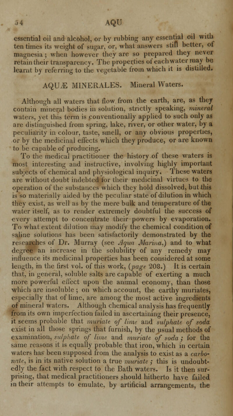 essential oil and alcohol, or by rubbing any essential oil with ten times its weight of sugar, or, what answers still better, ot magnesia; when however they are so prepared they never retain their transparency. The properties of each water may be learnt by referring to the vegetable from which it is distilled. AQUiE MINERALES. Mineral Waters. Although all waters that flow from the earth, are, as they contain mineral bodies in solution, strictly speaking, mineral waters, yet this term is conventionally applied to such only as are distinguished from spring, lake, river, or other water, by a peculiarity in colour, taste, smell, or any obvious properties, or by the medicinal effects which they produce, or are known to be capable of producing. To the medical practitioner the history of these waters is most interesting and instructive, involving highly important subjects of chemical and physiological inquiry. These waters are without doubt indebted for their medicinal virtues to the operation of the substances which they hold dissolved, but this is so materially aided by the peculiar state of dilution in which they exist, as well as by the mere bulk and temperature of the water itself, as to render extremely doubtful the success of every attempt to concentrate their powers by evaporation. To what extent dilution may modify the chemical condition of valine solutions has been satisfactorily demonstrated by the researches of Dr. Murray (see Aqua Marina,) and to what degre«*an increase in the solubility of any remedy may influence its medicinal properties has been considered at some length, in the first vol. of this work, {page 208.) It is certain that, in general, soluble salts are capable of exerting a much more powerful effect upon the animal economy, than those which are insoluble ; on which account, the earthy muriates, especially that of lime, are among the most active ingredients of mineral waters. Although chemical analysis has frequently from its own imperfection failed in ascertaining their presence, it seems probable that muriate of lime and sulphate of soda exist in all those springs that furnish, by the usual methods of examination, sulphate of lime and muriate of soda ; for the same reasons it is equally probable that iron, which in certain waters has been supposed from the analysis to exist as a carbo- nate, is in its native solution a true muriate ; this is undoubt- edly the fact with respect to the Bath waters. Is it then sur- prising, that medical practitioners should hitherto have failed in their attempts to emulate, by artificial arrangements, the