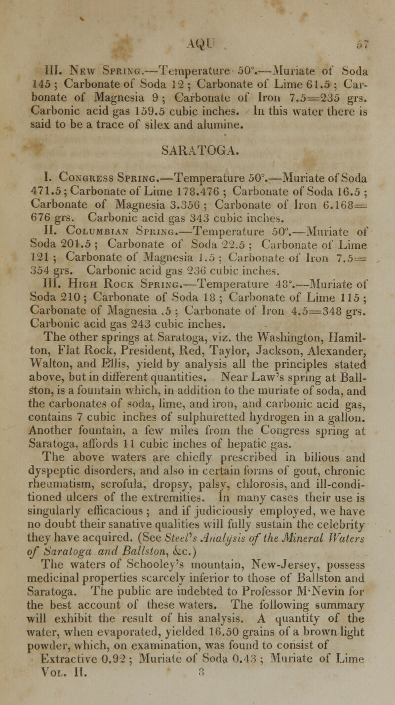 VQl ■>: III. New Spring.—Temperature' 50.—Muriate ot' Soda 145 ; Carbonate of Soda 12 ; Carbonate of Lime 61.5 ; Car- bonate of Magnesia 9 ; Carbonate of Iron 7.5=235 gr.s. Carbonic acid gas 159.5 cubic inches. In this water there is said to be a trace of silex and alumine. SARATOGA. I. Congress Spring.—Temperature 50°.—Muriate of Soda 471.5; Carbonate of Lime 178.476 ; Carbonate of Soda 16.5 ; Carbonate of Magnesia 3.356 ; Carbonate of Iron 6.168= 676 grs. Carbonic acid gas 343 cubic inches. II. Columbian Spring.—Temperature 50°.—Muriate of Soda 201.5 ; Carbonate of Soda 22.5 : Carbonate of Lime 121; Carbonate of.Magnesia 1.5 ; Carbonate of Iron 7.5= 354 grs. Carbonic acid gas 236 cubic inches. III. High Rock Spring.—Temperature 18°.—Muriate of Soda 210; Carbonate of Soda 18 ; Carbonate of Lime 115; Carbonate of Magnesia .5 ; Carbonate of Iron 4.5=348 grs. Carbonic acid gas 243 cubic inches. The other springs at Saratoga, viz. the Washington, Hamil- ton, Flat Rock, President, Red, Taylor, Jackson, Alexander, Walton, and Ellis, yield by analysis all the principles stated above, but in ditFerent quantities. Near Law's spring at Ball- ston, is a fountain which, in addition to the muriate of soda, and the carbonates of soda, lime, and iron, and carbonic acid gas, contains 7 cubic inches of sulphuretted hydrogen in a gallon. Another fountain, a few miles from the Congress spring at Saratoga, affords 11 cubic inches of hepatic gas. The above waters are chiefly prescribed in bilious and dyspeptic disorders, and also in certain forms of gout, chronic rheumatism, scrofula, dropsy, palsy, chlorosis, and ill-condi- tioned ulcers of the extremities. In many cases their use is singularly efficacious; and if judiciously employed, we have no doubt their sanative qualities will fully sustain the celebrity they have acquired. (See SteePs Analysis of the Mineral Waters of Saratoga and Ballslon, tkc.) The waters of Schooley's mountain, New-Jersey, possess medicinal properties scarcely inferior to those of Ballston and Saratoga. The public are indebted to Professor M-Nevin for the best account of these waters. The following summary will exhibit the result of his analysis. A quantity of the water, when evaporated, yielded 16.50 grains of a brown light powder, which, on examination, was found to consist of Extractive 0.92 ; Muriate of Soda 0.43 ; Muriate of Liine Vol. II. 8