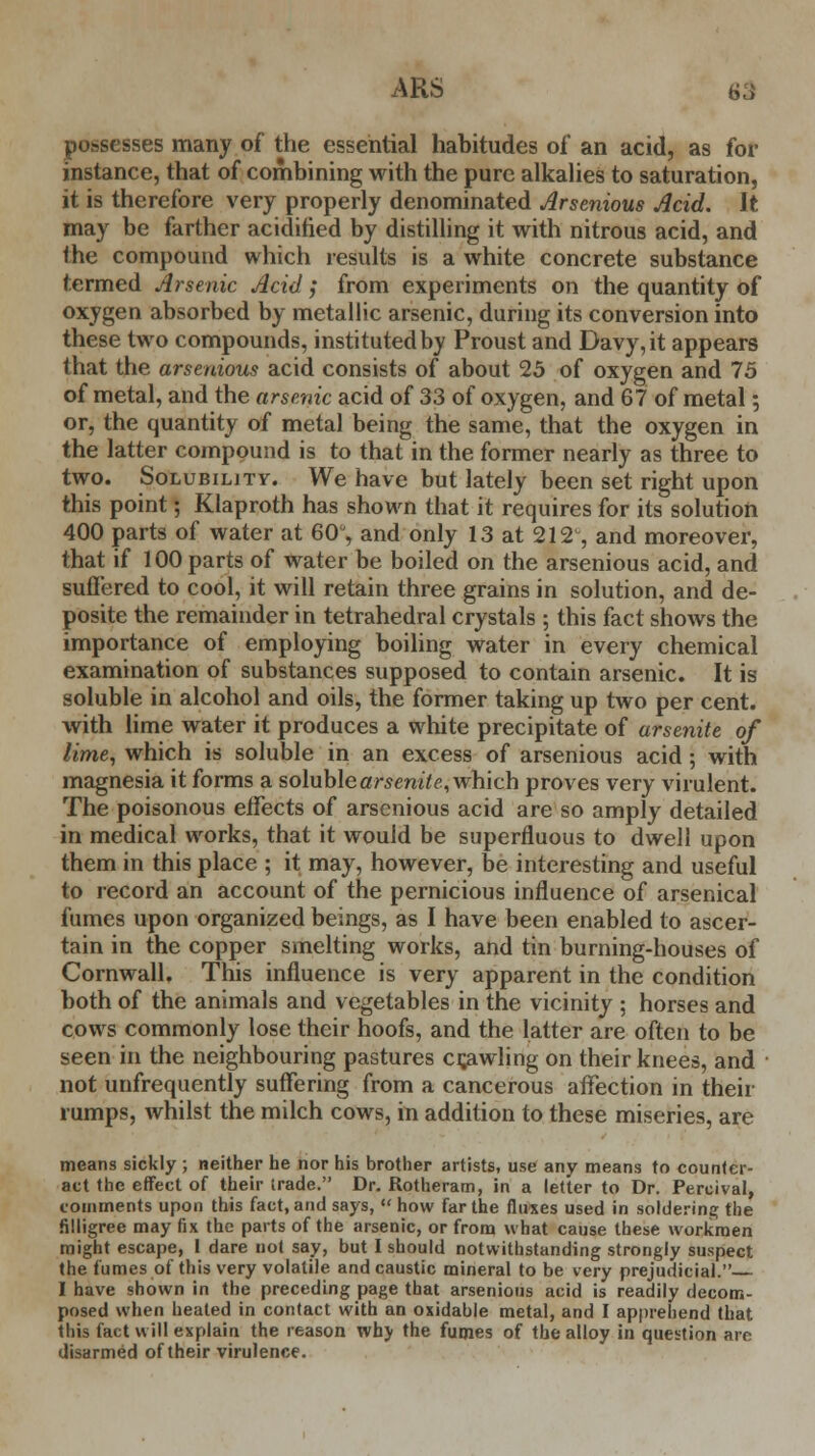 possesses many of the essential habitudes of* an acid, as for instance, that of combining with the pure alkalies to saturation, it is therefore very properly denominated Arsenious Acid. It may be farther acidified by distilling it with nitrous acid, and the compound which results is a white concrete substance termed Arsenic Acid; from experiments on the quantity of oxygen absorbed by metallic arsenic, during its conversion into these two compounds, instituted by Proust and Davy, it appears that the arsenious acid consists of about 25 of oxygen and 75 of metal, and the arsenic acid of 33 of oxygen, and 67 of metal; or, the quantity of metal being the same, that the oxygen in the latter compound is to that in the former nearly as three to two. Solubility. We have but lately been set right upon this point; Klaproth has shown that it requires for its solution 400 parts of water at 60°, and only 13 at 212% and moreover, that if 100 parts of water be boiled on the arsenious acid, and suffered to cool, it will retain three grains in solution, and de- posite the remainder in tetrahedral crystals ; this fact shows the importance of employing boiling water in every chemical examination of substances supposed to contain arsenic. It is soluble in alcohol and oils, the former taking up two per cent, with lime water it produces a white precipitate of arsenite of lime, which is soluble in an excess of arsenious acid; with magnesia it forms a soluble arsenite, which proves very virulent. The poisonous effects of arsenious acid are so amply detailed in medical works, that it would be superfluous to dwell upon them in this place ; it may, however, be interesting and useful to record an account of the pernicious influence of arsenical fumes upon organized beings, as I have been enabled to ascer- tain in the copper smelting works, and tin burning-houses of Cornwall. This influence is very apparent in the condition both of the animals and vegetables in the vicinity ; horses and cows commonly lose their hoofs, and the latter are often to be seen in the neighbouring pastures crawling on their knees, and not unfrequently suffering from a cancerous affection in their rumps, whilst the milch cows, in addition to these miseries, are means sickly ; neither he nor his brother artists, use any means to counter- act the effect of their irade. Dr. Rotheram, in a letter to Dr. Percival, comments upon this fact, and says,  how far the fluxes used in soldering the filligree may fix the parts of the arsenic, or from what cause these workmen might escape, I dare not say, but I should notwithstanding strongly suspect the fumes of this very volatile and caustic mineral to be very prejudicial. I have shown in the preceding page that arsenious acid is readily decom- posed when heated in contact with an oxidable metal, and I apprehend that this fact will explain the reason wh> the fumes of the alloy in question are disarmed of their virulence.