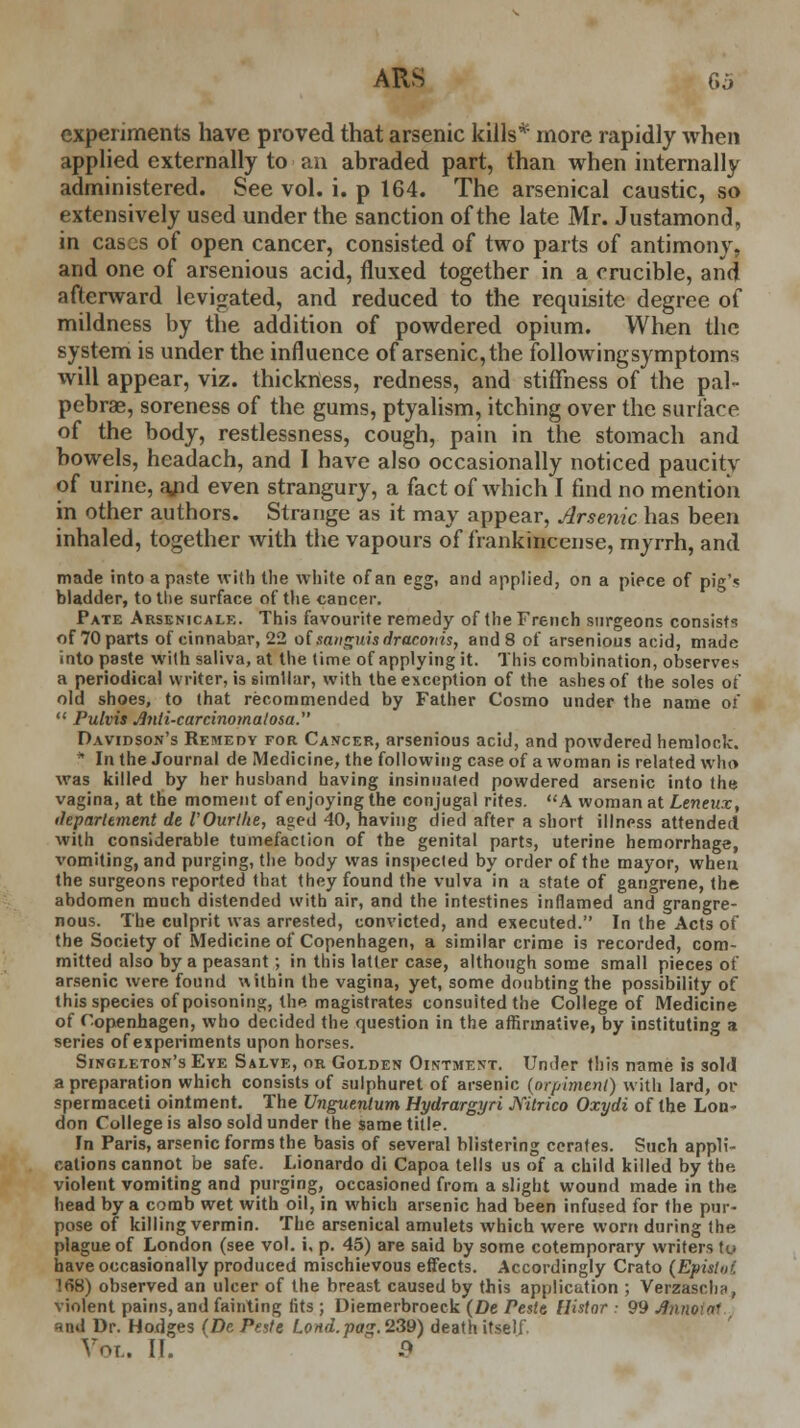 experiments have proved that arsenic kills* more rapidly when applied externally to an abraded part, than when internally administered. See vol. i. p 164. The arsenical caustic, so extensively used under the sanction of the late Mr. Justamond, in cases of open cancer, consisted of two parts of antimony, and one of arsenious acid, fluxed together in a crucible, and afterward levigated, and reduced to the requisite degree of mildness by the addition of powdered opium. When the system is under the influence of arsenic, the followingsymptoms will appear, viz. thickness, redness, and stiffness of the pal- pebral, soreness of the gums, ptyalism, itching over the surface of the body, restlessness, cough, pain in the stomach and bowels, headach, and I have also occasionally noticed paucity of urine, a/id even strangury, a fact of which I find no mention in other authors. Strange as it may appear, Arsenic has been inhaled, together with the vapours of frankincense, myrrh, and made into a paste with the white of an egg, and applied, on a piece of pig's bladder, to the surface of the cancer. Pate Arsenicale. This favourite remedy of the French surgeons consist's of 70 parts of cinnabar, 22 of sanguis dracoriis, and 8 of arsenious acid, made into paste with saliva, at the time of applying it. This combination, observes a periodical writer, is similar, with the exception of the ashes of the soles of old shoes, to that recommended by Father Cosmo under the name of  Putvis j9?ili-carcinomalosa. Davidson's Remedy for Cancer, arsenious acid, and powdered hemlock. * In the Journal de Medicine, the following case of a woman is related who was killed by her hushand having insinnaied powdered arsenic into the vagina, at the moment of enjoying the conjugal rites. A woman at Leneux, departement de VOurlhe, aged 40, having died after a short illness attended with considerable tumefaction of the genital parts, uterine hemorrhage, vomiting, and purging, the body was inspected by order of the mayor, when the surgeons reported that they found the vulva in a state of gangrene, the abdomen much distended with air, and the intestines inflamed and grangre- nous. The culprit was arrested, convicted, and executed. In the Acts of the Society of Medicine of Copenhagen, a similar crime is recorded, com- mitted also by a peasant; in this latter case, although some small pieces of arsenic were found within the vagina, yet, some doubting the possibility of this species of poisoning, the magistrates consulted the College of Medicine of Copenhagen, who decided the question in the affirmative, by instituting a series of experiments upon horses. Singleton's Eye Salve, or Golden Ointment. Und^r this name is sold a preparation which consists of sulphuret of arsenic (nrpiment) with lard, or spermaceti ointment. The Unguentum Hydrargyri Nitrico Oxydi of the Lon< don College is also sold under the same title. In Paris, arsenic forms the basis of several blistering cerates. Such appli- cations cannot be safe. Lionardo di Capoa tells us of a child killed by the violent vomiting and purging, occasioned from a slight wound made in the head by a comb wet with oil, in which arsenic had been infused for the pur- pose of killing vermin. The arsenical amulets which were worn during the plague of London (see vol. i, p. 45) are said by some cotemporary writers to have occasionally produced mischievous effects. Accordingly Crato (Epielot 168) observed an ulcer of the breast caused by this application ; Verzasrhn, violent pains, and fainting (its ; Diemerbroeck (De resit Uistnr • 99 J}nno\n- and Dr. Hodges (De Peste Lond.pag. 239) death itself Vot.. If. 9