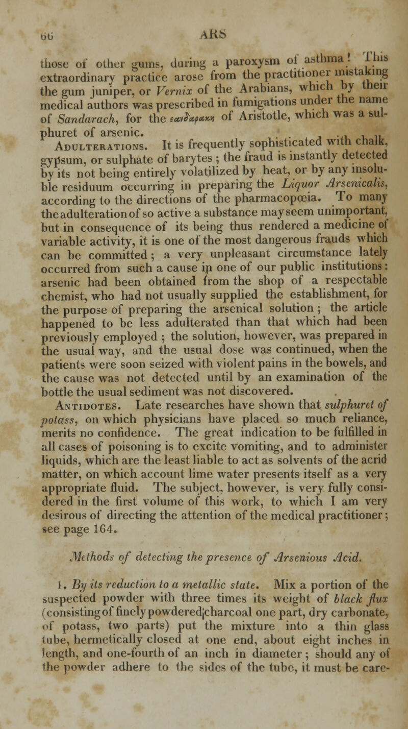 bb A Kb those of other gums, during a paroxysm oi asthma. IbiS extraordinary practice arose from the practitioner mistaking the gum juniper, or Vernix of the Arabians, which by men- medical authors was prescribed in fumigations under the name of Sandarach, for the e*»^-« of Aristotle, which was a sul- phuret of arsenic. , . Adulterations. It is frequently sophisticated with chalk gypsum, or sulphate of barytes ; the fraud is instantly detected by its not being entirely volatilized by heat, or by any insolu- ble residuum occurring in preparing the Liquor Arsemcahs, according to the directions of the pharmacopoeia. To many the adulteration of so active a substance may seem unimportant, but in consequence of its being thus rendered a medicine of variable activity, it is one of the most dangerous frauds which can be committed; a very unpleasant circumstance lately occurred from such a cause in one of our public institutions: arsenic had been obtained from the shop of a respectable chemist, who had not usually supplied the establishment, for the purpose of preparing the arsenical solution ; the article happened to be less adulterated than that which had been previously employed ; the solution, however, was prepared in the usual way, and the usual dose was continued, when the patients were soon seized with violent pains in the bowels, and the cause was not detected until by an examination of the bottle the usual sediment was not discovered. Antidotes. Late researches have shown that sulphuret of potass, on which physicians have placed so much reliance, merits no confidence. The great indication to be fulfilled in all cases of poisoning is to excite vomiting, and to administer liquids, which are the least liable to act as solvents of the acrid matter, on which account lime water presents itself as a very appropriate fluid. The subject, however, is very fully consi- dered in the first volume of this work, to which I am very desirous of directing the attention of the medical practitioner; see page 164. .Methods of detecting the presence of Arsenious Acid. 1. By its reduction to a metallic state. Mix a portion of the suspected powder with three times its weight of black flux (consistingof finely powderedjeharcoal one part, dry carbonate, of potass, two parts) put the mixture into a thin glass lube, hermetically closed at one end, about eight inches in length, and one-fourth of an inch in diameter ; should any of the powder adhere to the sides of the tube, it must be care-