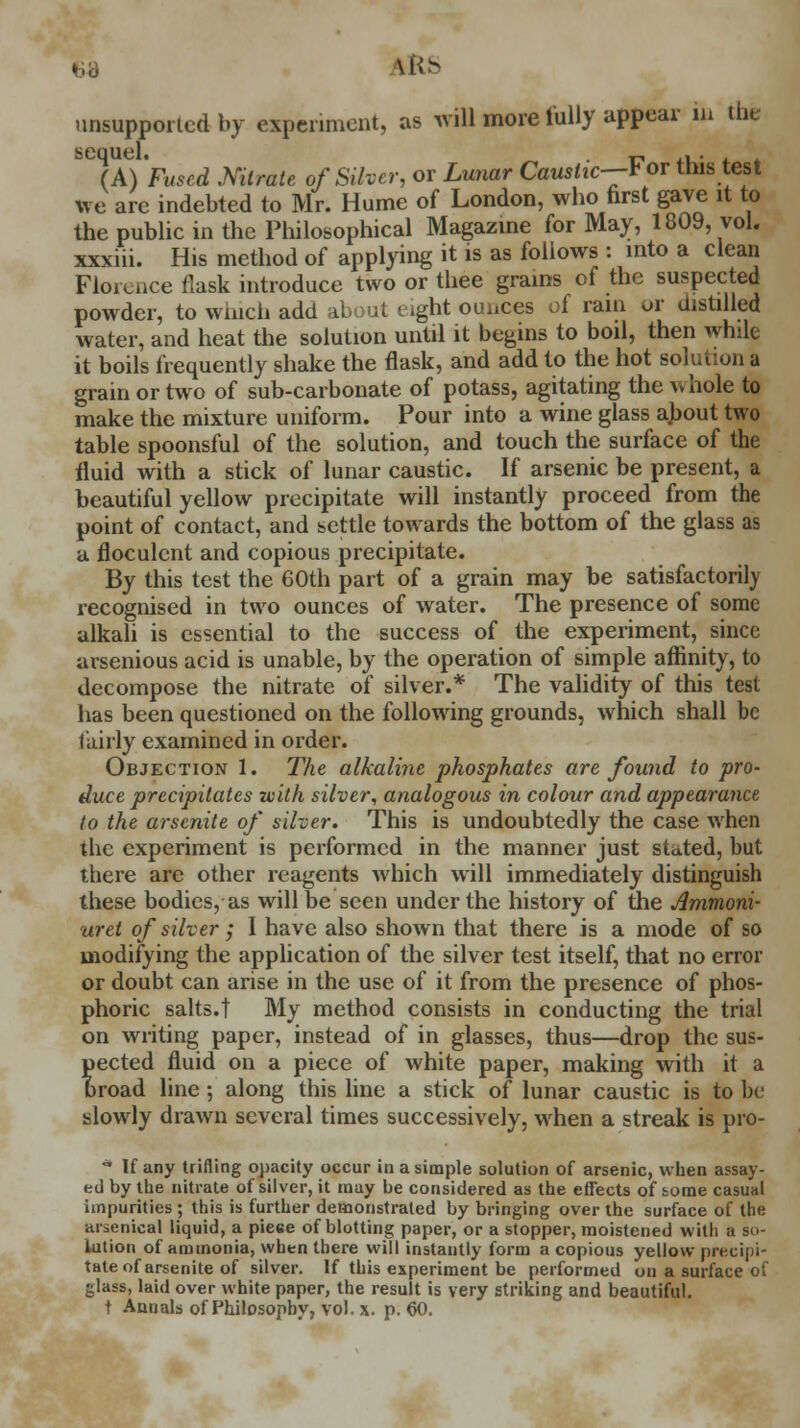 IRS unsupported by experiment, as will more fully appear in the sequel. r , . (A) Fused Nitrate of Silver, or Lunar Caustic—* or tms test we are indebted to Mr. Hume of London, who first gave it to the public in the Philosophical Magazine for May, 1809, vol. xxxiii. His method of applying it is as follows : into a clean Florence flask introduce two or thee grains of the suspected powder, to winch add about eight ounces of rain or distilled water, and heat the solution until it begins to boil, then while it boils frequently shake the flask, and add to the hot solution a grain or two of sub-carbonate of potass, agitating the vvhole to make the mixture uniform. Pour into a wine glass about two table spoonsful of the solution, and touch the surface of the fluid with a stick of lunar caustic. If arsenic be present, a beautiful yellow precipitate will instantly proceed from the point of contact, and settle towards the bottom of the glass as a floculent and copious precipitate. By this test the 60th part of a grain may be satisfactorily recognised in two ounces of water. The presence of some alkali is essential to the success of the experiment, since arsenious acid is unable, by the operation of simple affinity, to decompose the nitrate of silver.* The validity of this test has been questioned on the following grounds, which shall be fairly examined in order. Objection 1. The alkaline phosphates are found to pro- duce precipitates with silver, analogous in colour and appearance to the arsenite of silver. This is undoubtedly the case when the experiment is performed in the manner just stated, but there arc other reagents which will immediately distinguish these bodies, as will be seen under the history of the Ammoni- uret of silver; I have also shown that there is a mode of so modifying the application of the silver test itself, that no error or doubt can arise in the use of it from the presence of phos- phoric salts.! My method consists in conducting the trial on writing paper, instead of in glasses, thus—drop the sus- pected fluid on a piece of white paper, making with it a oroad line; along this line a stick of lunar caustic is to be slowly drawn several times successively, when a streak is pro- * If any trifling opacity occur in a simple solution of arsenic, when assay- ed by the nitrate of silver, it may be considered as the effects of tome casual impurities ; this is further demonstrated by bringing over the surface of the arsenical liquid, a piece of blotting paper, or a stopper, moistened with a so- lution of ammonia, when there will instantly form a copious yellow precipi- tate of arsenite of silver. If this experiment be performed on a surface of glass, laid over white paper, the result is very striking and beautiful. t Annals of Philosophy, vol. x. p. 60.