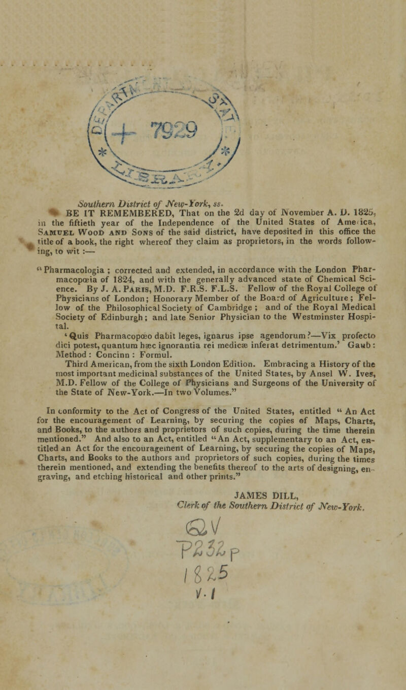 N 7£ Southern District of New-York, ss. % BE IT REMEMBERED, That on the 2d day of November A. U. 1825, in the fiftieth year of the Independence of the United States of Ame ica, Samuel Wood and Sons of the said district, have deposited in this office the title of a book, the right whereof they claim as proprietors, in the words follow- ing, to wit :— Pharmacologia ; corrected and extended, in accordance with the London Phar- macopoeia of 1824, and with the generally advanced state of Chemical Sci- ence. By J. A. Paris, M.D. F.R.S. F.L.S. Fellow of the Royal College of Physicians of London; Honorary Member of the Board of Agriculture; Fel- low of the Philosophical Society of Cambridge ; and of the Royal Medical Society of Edinburgh; and late Senior Physician to the Westminster Hospi- tal. 1 Quis Pharmacopceo dabit leges, ignarus ipse agendorum ?—Vix profecto dici potest, quantum hsec ignorantia rei medics inferat detiimentum.' Gaub: Method : Concinn : Formul. Third American, from the sixth London Edition. Embracing a History of the most important medicinal substances of the United States, by Ansel W. Ives, M.D. Fellow of the College of Physicians and Surgeons of the University of the State of New-York.—In two Volumes. In conformity to the Act of Congress of the United States, entitled  An Act for the encouragement of Learning, by securing the copies ef Maps, Charts, and Books, to the authors and proprietors of such copies, during the time therein mentioned. And also to an Act, entitled An Act, supplementary to an Act, en- titled an Act for the encouragement of Learning, by securing the copies of Maps, Charts, and Books to the authors and proprietors of such copies, during the times therein mentioned, and extending the benefits thereof to the arts of designing, en graving, and etching historical and other prints. JAMES DILL, Clerk of the Southern District of New-York. ins I