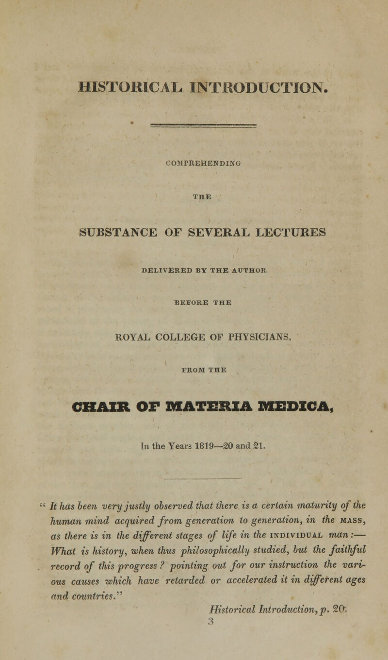 COMPREHENDING SUBSTANCE OF SEVERAL LECTURES DELIVERED BY THE AUTHOR BEEORE THE ROYAL COLLEGE OF PHYSICIANS, FROM THE CHAIR OF MATERIA IVIEDICA, In the Years 1819—20 and 21. It has been very justly observed that there is a certain maturity of the human mind acquired from generation to generation, in the mass, as there is in the different stages of life in the individual man:— What is history, when thus philosophically studied, but the faithful record of this progress ? pointing out for our instruction the vari- ous causes which have retarded or accelerated it in different ages and countries.'1'' Historical Introduction, p. 20. 3
