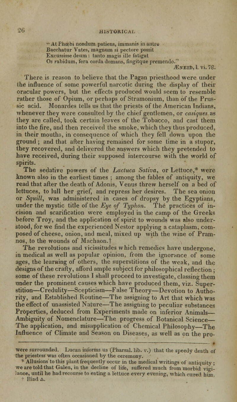 •• At Phoebi nondum patiens, immanis in anti© Bacchatur Vates, magnum si pectore possit Excussisse deum : tanto magis ille fatigat Os rabidum, fera corda domans, Angitque premendo.' ^EneiD,1. vi.78. There is reason to believe that the Pagan priesthood were under the influence of some powerful narcotic during the display of their oracular powers, but the effects produced would seem to resemble rather those of Opium, or perhaps of Stramonium, than of the Prus- sic acid. Monardes tells us that the priests of the American Indians, whenever they were consulted by the chief gentlemen, or casiques as they are called, took certain leaves of the Tobacco, and cast them into the fire, and then received the smoke, which they thus produced, in their mouths, in consequence of which they fell down upon the ground ; and that after having remained for some time in a stupor, they recovered, and delivered the answers which they pretended to have received, during their supposed intercourse with the world of spirits. The sedative powers of the Lactuca Sativa> or Lettuce,* were known also in the earliest times ; among the fables of antiquity, we read that after the death of Adonis, Venus threw herself on a bed of lettuces, to lull her grief, and repress her desires. The sea onion or Squill, was administered in cases of dropsy by the Egyptians, under the mystic title of the Eye of Typhon. The practices of in- eision and scarification were employed in the camp of the Greeks before Troy, and the application of spirit to wounds was also under- stood, for we find the experienced Nestor applying a cataplasm, com- posed of cheese, onion, and meal, mixed up with the wine of Pram- nos, to the wounds of Machaon.t The revolutions and vicissitudes which remedies have undergone, in medical as well as popular opinion, from the ignorance of some ages, the learning of others, the superstitions of the weak, and the designs of the crafty, afford ample subject for philosophical reflection; some of these revolutions I shall proceed to investigate, classing them under the prominent causes which have produced them, viz. Super- stition—Credulity—Scepticism—False Theory—Devotion to Autho- rity, and Established Routine—The assigning to Art that which was the effect of unassisted Nature—The assigning to peculiar substances Properties, deduced from Experiments made on inferior Animals Ambiguity of Nomenclature—The progress of Botanical Science— The application, and misapplication of Chemical Philosophy—The Influence of Climate and Season on Diseases, as well as on the pro- were surrounded. Lucan informs us (Pharsal. lib. v.) that the speedy death of the priestess was often occasioned by the ceremony. * Allusions to this plant frequently occur in the medical writings of antiquity; we are told that Galen, in the decline of life, suffered much from morbid vigi- lance, until he had recourse to eating a lettuce every evening, which cured him. + Iliad A..